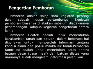 Pengertian Pemboran
Pemboran adalah salah satu kegiatan penting
dalam sebuah industri pertambangan. Kegiatan
pemboran biasanya dilakukan sebelum diadakannya
penambangan. Adapun kegiatan pengeboran antara
lain :
Pemboran Geotek adalah untuk menentukan
karakteristik tanah dan batuan, dalam beberapa hal
digunakan untuk memperoleh informasi tentang
kondisi alami dan posisi mauka air tanah.Pemboran
Kontruksi adalah untuk menetukan batas antara
batuan dasar (base meaf) dan batuan diatas yang
umumnya sudah mengalami deformasi pelapukan.
 