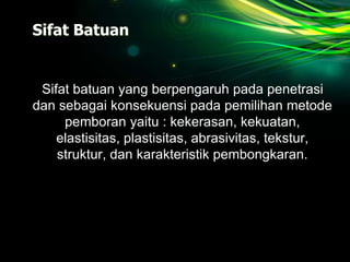 Sifat Batuan
Sifat batuan yang berpengaruh pada penetrasi
dan sebagai konsekuensi pada pemilihan metode
pemboran yaitu : kekerasan, kekuatan,
elastisitas, plastisitas, abrasivitas, tekstur,
struktur, dan karakteristik pembongkaran.
 