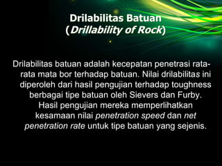 Drilabilitas Batuan
(Drillability of Rock)
Drilabilitas batuan adalah kecepatan penetrasi rata-
rata mata bor terhadap batuan. Nilai drilabilitas ini
diperoleh dari hasil pengujian terhadap toughness
berbagai tipe batuan oleh Sievers dan Furby.
Hasil pengujian mereka memperlihatkan
kesamaan nilai penetration speed dan net
penetration rate untuk tipe batuan yang sejenis.
 