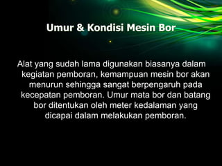 Umur & Kondisi Mesin Bor
Alat yang sudah lama digunakan biasanya dalam
kegiatan pemboran, kemampuan mesin bor akan
menurun sehingga sangat berpengaruh pada
kecepatan pemboran. Umur mata bor dan batang
bor ditentukan oleh meter kedalaman yang
dicapai dalam melakukan pemboran.
 