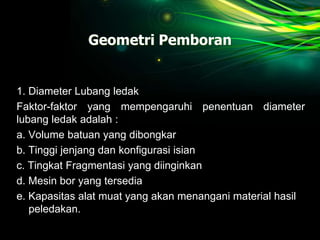 Geometri Pemboran
1. Diameter Lubang ledak
Faktor-faktor yang mempengaruhi penentuan diameter
lubang ledak adalah :
a. Volume batuan yang dibongkar
b. Tinggi jenjang dan konfigurasi isian
c. Tingkat Fragmentasi yang diinginkan
d. Mesin bor yang tersedia
e. Kapasitas alat muat yang akan menangani material hasil
peledakan.
 