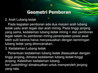 Geometri Pemboran
2. Arah Lubang ledak
Pada kegiatan pemboran ada dua macam arah lubang
ledak yaitu arah tegak dan arah miring. Pada tinggi jenjang
yang sama, kedalaman lubang ledak miring > dari pemboran
tegak selain itu pemboran miring penempatan posisi awal
lebih sulit karena harus menyesuaikan dengan kemiringan
lubang ledak yang direncanakan.
3. Kedalaman Lubang ledak
Penentuan kedalaman lubang ledak disesuaikan dengan
tinggi jenjang, dimana kedalaman lubang ledak>tinggi
jenjang. Kelebihan kedalaman lubang
bor (subdrilling) dimaksudkan untuk memperoleh jenjang
yang rata.
 