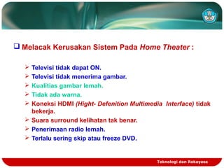 Teknologi dan Rekayasa
 Melacak Kerusakan Sistem Pada Home Theater :
 Televisi tidak dapat ON.
 Televisi tidak menerima gambar.
 Kualitias gambar lemah.
 Tidak ada warna.
 Koneksi HDMI (Hight- Defenition Multimedia Interface) tidak
bekerja.
 Suara surround kelihatan tak benar.
 Penerimaan radio lemah.
 Terlalu sering skip atau freeze DVD.
 