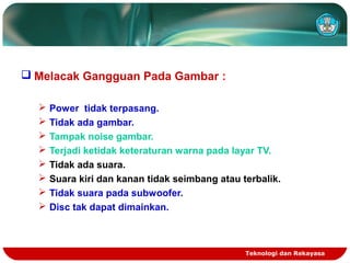 Teknologi dan Rekayasa
 Melacak Gangguan Pada Gambar :
 Power tidak terpasang.
 Tidak ada gambar.
 Tampak noise gambar.
 Terjadi ketidak keteraturan warna pada layar TV.
 Tidak ada suara.
 Suara kiri dan kanan tidak seimbang atau terbalik.
 Tidak suara pada subwoofer.
 Disc tak dapat dimainkan.
 