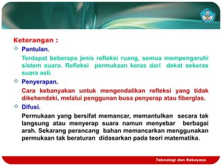 Teknologi dan Rekayasa
Keterangan :
 Pantulan.
Terdapat beberapa jenis refleksi ruang, semua mempengaruhi
sistem suara. Refleksi permukaan keras dari dekat sekeras
suara asli.
 Penyerapan.
Cara kebanyakan untuk mengendalikan refleksi yang tidak
dikehendaki, melalui penggunan busa penyerap atau fiberglas.
 Difusi.
Permukaan yang bersifat memancar, memantulkan secara tak
langsung atau menyerap suara namun menyebar berbagai
arah. Sekarang perancang bahan memancarkan menggunakan
permukaan tak beraturan didasarkan pada teori matematika.
 