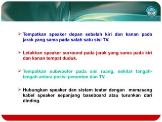  Tempatkan speaker depan sebelah kiri dan kanan pada
jarak yang sama pada salah satu sisi TV.
 Letakkan speaker surround pada jarak yang sama pada kiri
dan kanan tempat duduk.
 Tempatkan subwoofer pada sisi ruang, sekitar tengah-
tengah antara posisi penonton dan TV.
 Hubungkan speaker dan sistem teater dengan memasang
kabel speaker sepanjang baseboard atau turunkan dari
dinding.
 