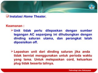 Teknologi dan Rekayasa
 Instalasi Home Theater.
Keamanan :
Unit tidak perlu dilepaskan dengan sumber
tegangan AC sepanjang ini dihubungkan dengan
dinding saluran utama, dan perangkat telah
diposisikan off.
Lepaskan unit dari dinding saluran jika anda
tidak berniat menggunakan untuk perioda waktu
yang lama. Untuk melepaskan cord, keluarkan
plug tidak beserta talinya.
 