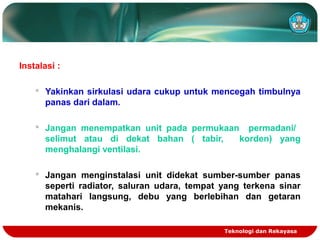 Teknologi dan Rekayasa
Instalasi :
 Yakinkan sirkulasi udara cukup untuk mencegah timbulnya
panas dari dalam.
 Jangan menempatkan unit pada permukaan permadani/
selimut atau di dekat bahan ( tabir, korden) yang
menghalangi ventilasi.
 Jangan menginstalasi unit didekat sumber-sumber panas
seperti radiator, saluran udara, tempat yang terkena sinar
matahari langsung, debu yang berlebihan dan getaran
mekanis.
 