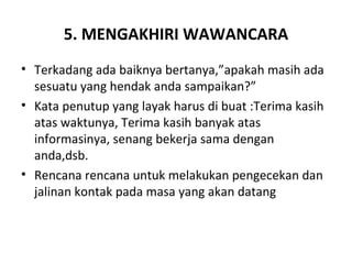 5. MENGAKHIRI WAWANCARA
• Terkadang ada baiknya bertanya,”apakah masih ada
  sesuatu yang hendak anda sampaikan?”
• Kata penutup yang layak harus di buat :Terima kasih
  atas waktunya, Terima kasih banyak atas
  informasinya, senang bekerja sama dengan
  anda,dsb.
• Rencana rencana untuk melakukan pengecekan dan
  jalinan kontak pada masa yang akan datang
 