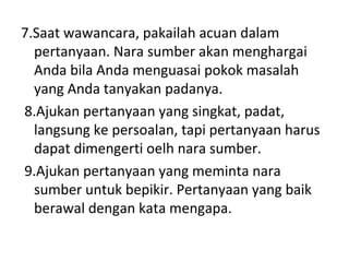7.Saat wawancara, pakailah acuan dalam
  pertanyaan. Nara sumber akan menghargai
  Anda bila Anda menguasai pokok masalah
  yang Anda tanyakan padanya.
8.Ajukan pertanyaan yang singkat, padat,
  langsung ke persoalan, tapi pertanyaan harus
  dapat dimengerti oelh nara sumber.
9.Ajukan pertanyaan yang meminta nara
  sumber untuk bepikir. Pertanyaan yang baik
  berawal dengan kata mengapa.
 
