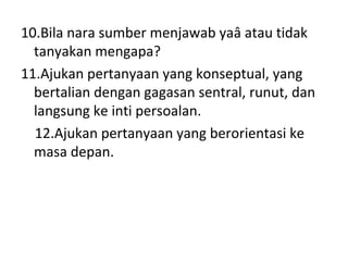 10.Bila nara sumber menjawab yaâ atau tidak
  tanyakan mengapa?
11.Ajukan pertanyaan yang konseptual, yang
  bertalian dengan gagasan sentral, runut, dan
  langsung ke inti persoalan.
  12.Ajukan pertanyaan yang berorientasi ke
  masa depan.
 