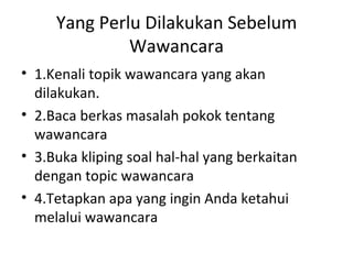Yang Perlu Dilakukan Sebelum
              Wawancara
• 1.Kenali topik wawancara yang akan
  dilakukan.
• 2.Baca berkas masalah pokok tentang
  wawancara
• 3.Buka kliping soal hal-hal yang berkaitan
  dengan topic wawancara
• 4.Tetapkan apa yang ingin Anda ketahui
  melalui wawancara
 