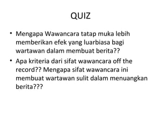 QUIZ
• Mengapa Wawancara tatap muka lebih
  memberikan efek yang luarbiasa bagi
  wartawan dalam membuat berita??
• Apa kriteria dari sifat wawancara off the
  record?? Mengapa sifat wawancara ini
  membuat wartawan sulit dalam menuangkan
  berita???
 