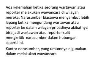 Ada kelemahan ketika seorang wartawan atau
reporter melakukan wawancara di wilayah
mereka. Narasumber biasanya menyambut lebih
lapang ketika mengundang wartawan atau
reporter ke dalam wilayah pribadinya akibatnya
bisa jadi wartawan atau reporter sulit
mengkritik narasumber dalam hubungan
seperti ini.
Kantor narasumber, yang umumnya digunakan
dalam melakukan wawancara
 