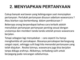 2. MENYIAPKAN PERTANYAAN
Cukup banyak wartawan yang kebingungan saat menyiapkan
pertanyaan. Perlukah pertanyaan disusun sebelum wawancara ?
Atau biarkan saja berkembang dalam pembicaraan ?
Beberapa orang berpendapat bahwa cara terbaik adalah
menuliskan pertanyaan pertanyaan penting sesuai dengan
urutannya dan memberi tanda tanda setelah proses wawancara
berjalan.
Tetapi sebagian lagi menyatakan : cara seperti itu hanya
menghambta alr percakapan. Biasanya percakapan berlangsung
sangat cepat, sehingga sulit bagi kita menandai pertanyaan yang
telah diajukan . Resiko lainnya, wawancara juga bisa berjalan
tanpa diduga arahnya. Akibatnya, terkadang sulit untuk
berpegang pada rancangan sebelumnya.
 