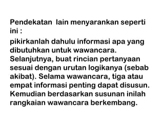 Pendekatan lain menyarankan seperti
ini :
pikirkanlah dahulu informasi apa yang
dibutuhkan untuk wawancara.
Selanjutnya, buat rincian pertanyaan
sesuai dengan urutan logikanya (sebab
akibat). Selama wawancara, tiga atau
empat informasi penting dapat disusun.
Kemudian berdasarkan susunan inilah
rangkaian wawancara berkembang.
 