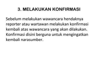 3. MELAKUKAN KONFIRMASI

Sebelum melakukan wawancara hendaknya
reporter atau wartawan melakukan konfirmasi
kembali atas wawancara yang akan dilakukan.
Konfirmasi disini berguna untuk mengingatkan
kembali narasumber.
 