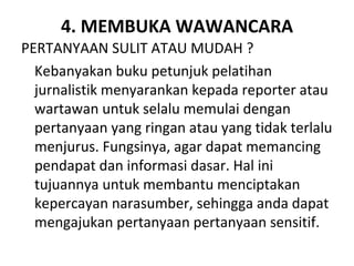 4. MEMBUKA WAWANCARA
PERTANYAAN SULIT ATAU MUDAH ?
  Kebanyakan buku petunjuk pelatihan
  jurnalistik menyarankan kepada reporter atau
  wartawan untuk selalu memulai dengan
  pertanyaan yang ringan atau yang tidak terlalu
  menjurus. Fungsinya, agar dapat memancing
  pendapat dan informasi dasar. Hal ini
  tujuannya untuk membantu menciptakan
  kepercayan narasumber, sehingga anda dapat
  mengajukan pertanyaan pertanyaan sensitif.
 