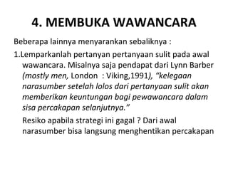 4. MEMBUKA WAWANCARA
Beberapa lainnya menyarankan sebaliknya :
1.Lemparkanlah pertanyan pertanyaan sulit pada awal
  wawancara. Misalnya saja pendapat dari Lynn Barber
  (mostly men, London : Viking,1991), “kelegaan
  narasumber setelah lolos dari pertanyaan sulit akan
  memberikan keuntungan bagi pewawancara dalam
  sisa percakapan selanjutnya.”
  Resiko apabila strategi ini gagal ? Dari awal
  narasumber bisa langsung menghentikan percakapan
 