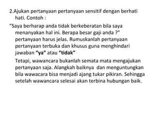 2.Ajukan pertanyaan pertanyaan sensitif dengan berhati
  hati. Contoh :
“Saya berharap anda tidak berkeberatan bila saya
  menanyakan hal ini. Berapa besar gaji anda ?”
  pertanyaan harus jelas. Rumuskanlah pertanyaan
  pertanyaan terbuka dan khusus guna menghindari
  jawaban “ya” atau “tidak”
  Tetapi, wawancara bukanlah semata mata mengajukan
  pertanyaan saja. Alangkah baiknya dan menguntungkan
  bila wawacara bisa menjadi ajang tukar pikiran. Sehingga
  setelah wawancara selesai akan terbina hubungan baik.
 