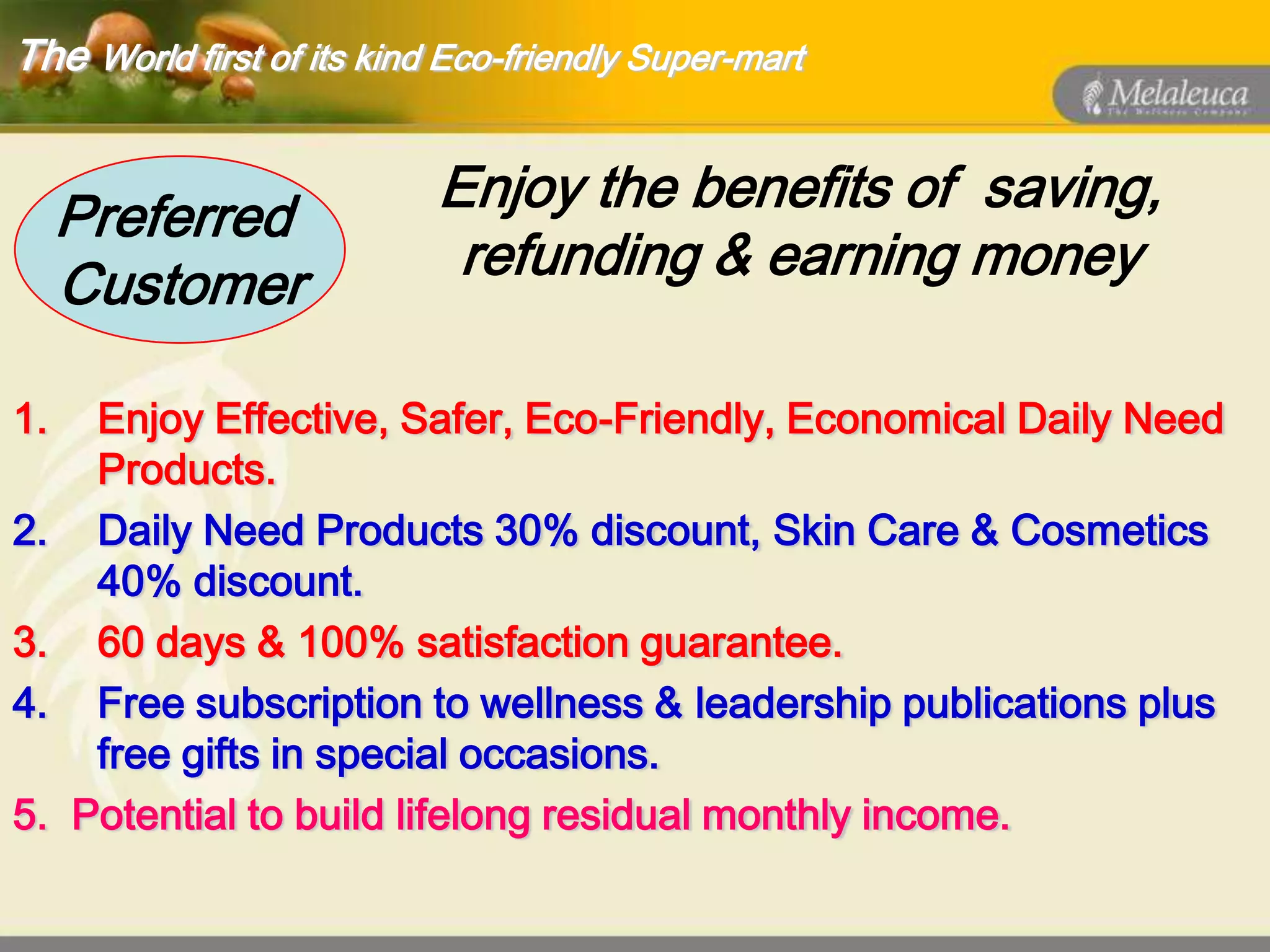 The World first of its kind Eco-friendly Super-mart


     Preferred             Enjoy the benefits of saving,
     Customer               refunding & earning money

1.    Enjoy Effective, Safer, Eco-Friendly, Economical Daily Need
      Products.
2.    Daily Need Products 30% discount, Skin Care & Cosmetics
      40% discount.
3.    60 days & 100% satisfaction guarantee.
4.    Free subscription to wellness & leadership publications plus
      free gifts in special occasions.
5.   Potential to build lifelong residual monthly income.
 
