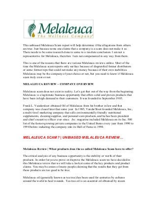 This unbiased Melaleuca Scam report will help determine if the allegations from others
are true. Just because some one claims that a company is a scam does not make it so.
There needs to be some research done to come to a resolute conclusion. I am not a
representative for Melaleuca, therefore I am not compensated in any way from them.

This is one of the reasons that there are various Melaleuca reviews online. Most of the
time the Melaleuca scam reports only surface because of disgruntled former distributors
or some former reps that could not make any money because of their own inabilities.
Melaleuca may be the company of your choice or not, but you need to know if Melaleuca
scam truly exist or not.

MELALEUCA REVIEW – COMPANY OVERVIEW

Melaleuca scam does not exist in reality. Let’s get that out of the way from the beginning.
Melaleuca is a legitimate business opportunity that offers solid and proven products that
have been in high demand to their customers. It was founded in September 1985.

Frank L. Vandersloot obtained Oil of Melaleuca from his brother in law and that
company was closed later that same year. In 1985, VanderSloot founded Melaleuca, Inc.,
a multi-level marketing company that sells environmentally friendly nutritional
supplements, cleaning supplies, and personal-care products, and he has been president
and chief executive officer ever since. Inc. magazine included Melaleuca on its Inc. 500
list of the fastest-growing private companies in the United States every year from 1990 to
1994 before inducting the company into its Hall of Fame in 1994.


MELALEUCA SCAM? | UNBIASED MELALEUCA REVIEW…


Melaleuca Review | What products does the so called Melaleuca Scam have to offer?

The critical analysis of any business opportunity is the stability or worth of their
products. In order for you to prove or disprove the Melaleuca scam we have decided in
this Melaleuca review that we will take a look at some of the key products and product
claims. You may be aware of many people claiming that the results that they get from
these products are too good to be true.

Melaleuca oil (generally known as tea tree) has been used for centuries by cultures
around the world to heal wounds. Tea tree oil is an essential oil obtained by steam
 