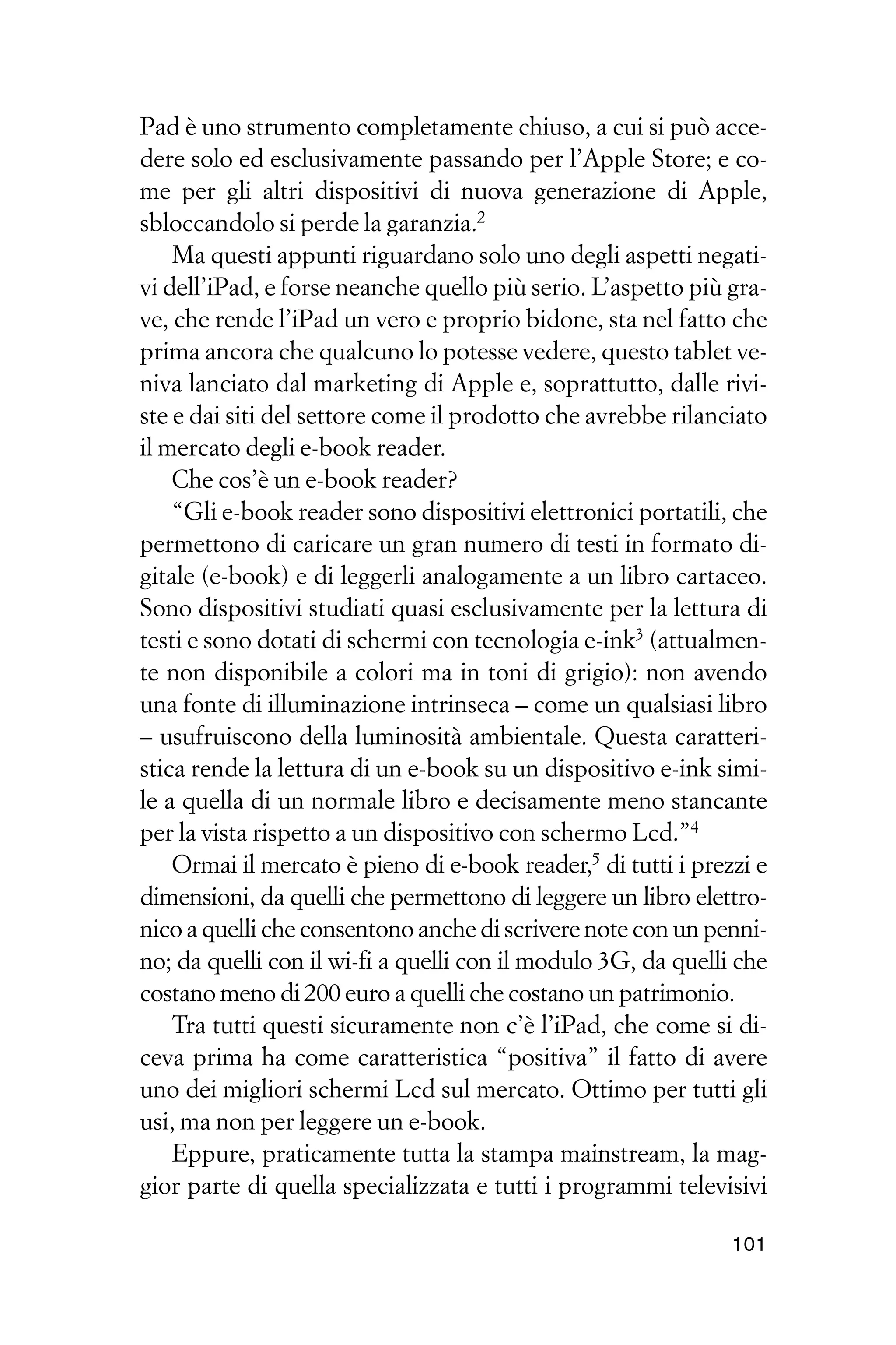 Pad è uno strumento completamente chiuso, a cui si può acce-
dere solo ed esclusivamente passando per l’Apple Store; e co-
me per gli altri dispositivi di nuova generazione di Apple,
sbloccandolo si perde la garanzia.2
    Ma questi appunti riguardano solo uno degli aspetti negati-
vi dell’iPad, e forse neanche quello più serio. L’aspetto più gra-
ve, che rende l’iPad un vero e proprio bidone, sta nel fatto che
prima ancora che qualcuno lo potesse vedere, questo tablet ve-
niva lanciato dal marketing di Apple e, soprattutto, dalle rivi-
ste e dai siti del settore come il prodotto che avrebbe rilanciato
il mercato degli e-book reader.
    Che cos’è un e-book reader?
    “Gli e-book reader sono dispositivi elettronici portatili, che
permettono di caricare un gran numero di testi in formato di-
gitale (e-book) e di leggerli analogamente a un libro cartaceo.
Sono dispositivi studiati quasi esclusivamente per la lettura di
testi e sono dotati di schermi con tecnologia e-ink3 (attualmen-
te non disponibile a colori ma in toni di grigio): non avendo
una fonte di illuminazione intrinseca – come un qualsiasi libro
– usufruiscono della luminosità ambientale. Questa caratteri-
stica rende la lettura di un e-book su un dispositivo e-ink simi-
le a quella di un normale libro e decisamente meno stancante
per la vista rispetto a un dispositivo con schermo Lcd.”4
    Ormai il mercato è pieno di e-book reader,5 di tutti i prezzi e
dimensioni, da quelli che permettono di leggere un libro elettro-
nico a quelli che consentono anche di scrivere note con un penni-
no; da quelli con il wi-fi a quelli con il modulo 3G, da quelli che
costano meno di 200 euro a quelli che costano un patrimonio.
    Tra tutti questi sicuramente non c’è l’iPad, che come si di-
ceva prima ha come caratteristica “positiva” il fatto di avere
uno dei migliori schermi Lcd sul mercato. Ottimo per tutti gli
usi, ma non per leggere un e-book.
    Eppure, praticamente tutta la stampa mainstream, la mag-
gior parte di quella specializzata e tutti i programmi televisivi

                                                               101
 