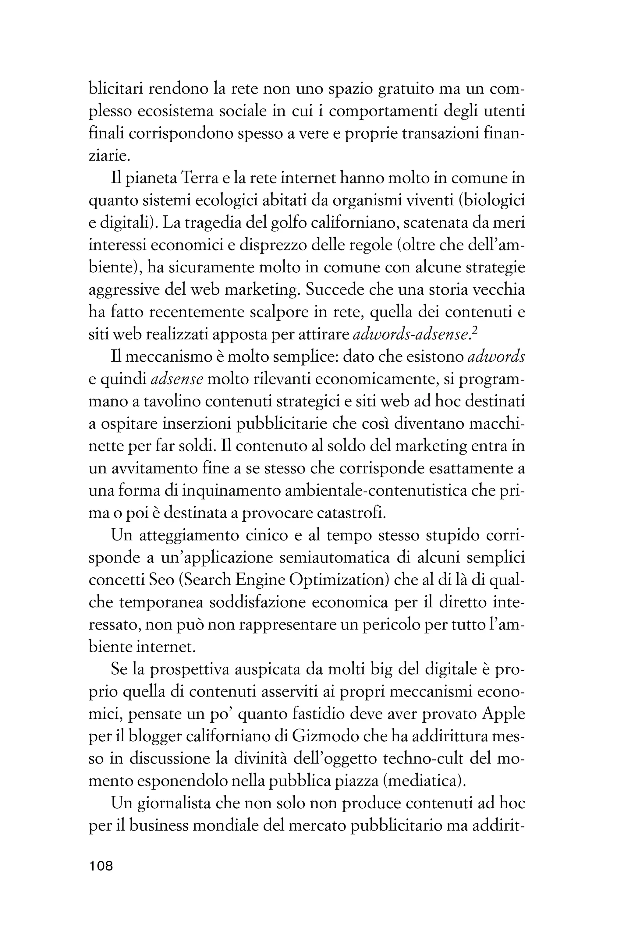 blicitari rendono la rete non uno spazio gratuito ma un com-
plesso ecosistema sociale in cui i comportamenti degli utenti
finali corrispondono spesso a vere e proprie transazioni finan-
ziarie.
    Il pianeta Terra e la rete internet hanno molto in comune in
quanto sistemi ecologici abitati da organismi viventi (biologici
e digitali). La tragedia del golfo californiano, scatenata da meri
interessi economici e disprezzo delle regole (oltre che dell’am-
biente), ha sicuramente molto in comune con alcune strategie
aggressive del web marketing. Succede che una storia vecchia
ha fatto recentemente scalpore in rete, quella dei contenuti e
siti web realizzati apposta per attirare adwords-adsense.2
    Il meccanismo è molto semplice: dato che esistono adwords
e quindi adsense molto rilevanti economicamente, si program-
mano a tavolino contenuti strategici e siti web ad hoc destinati
a ospitare inserzioni pubblicitarie che così diventano macchi-
nette per far soldi. Il contenuto al soldo del marketing entra in
un avvitamento fine a se stesso che corrisponde esattamente a
una forma di inquinamento ambientale-contenutistica che pri-
ma o poi è destinata a provocare catastrofi.
    Un atteggiamento cinico e al tempo stesso stupido corri-
sponde a un’applicazione semiautomatica di alcuni semplici
concetti Seo (Search Engine Optimization) che al di là di qual-
che temporanea soddisfazione economica per il diretto inte-
ressato, non può non rappresentare un pericolo per tutto l’am-
biente internet.
    Se la prospettiva auspicata da molti big del digitale è pro-
prio quella di contenuti asserviti ai propri meccanismi econo-
mici, pensate un po’ quanto fastidio deve aver provato Apple
per il blogger californiano di Gizmodo che ha addirittura mes-
so in discussione la divinità dell’oggetto techno-cult del mo-
mento esponendolo nella pubblica piazza (mediatica).
    Un giornalista che non solo non produce contenuti ad hoc
per il business mondiale del mercato pubblicitario ma addirit-

108
 