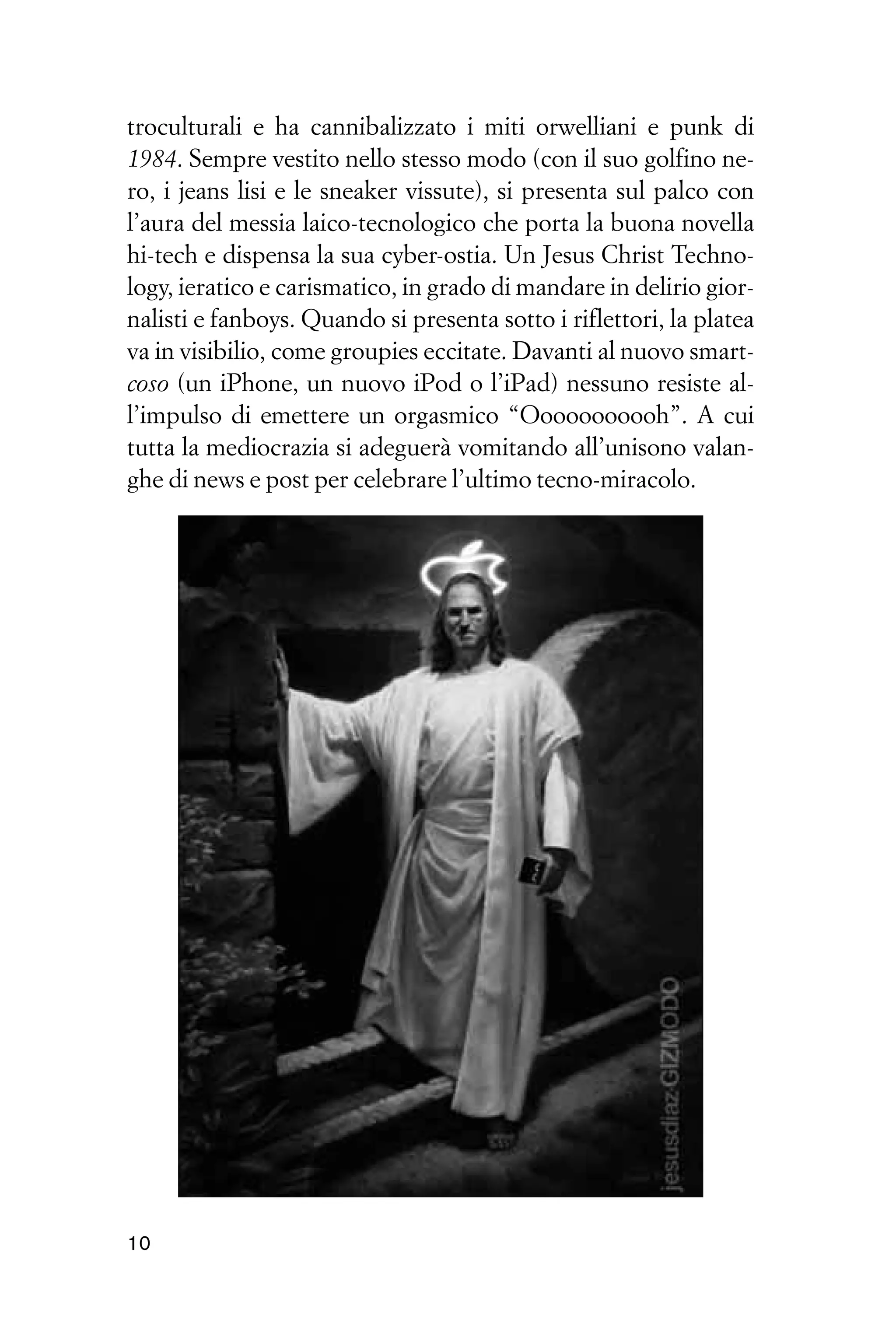 troculturali e ha cannibalizzato i miti orwelliani e punk di
1984. Sempre vestito nello stesso modo (con il suo golfino ne-
ro, i jeans lisi e le sneaker vissute), si presenta sul palco con
l’aura del messia laico-tecnologico che porta la buona novella
hi-tech e dispensa la sua cyber-ostia. Un Jesus Christ Techno-
logy, ieratico e carismatico, in grado di mandare in delirio gior-
nalisti e fanboys. Quando si presenta sotto i riflettori, la platea
va in visibilio, come groupies eccitate. Davanti al nuovo smart-
coso (un iPhone, un nuovo iPod o l’iPad) nessuno resiste al-
l’impulso di emettere un orgasmico “Ooooooooooh”. A cui
tutta la mediocrazia si adeguerà vomitando all’unisono valan-
ghe di news e post per celebrare l’ultimo tecno-miracolo.




10
 