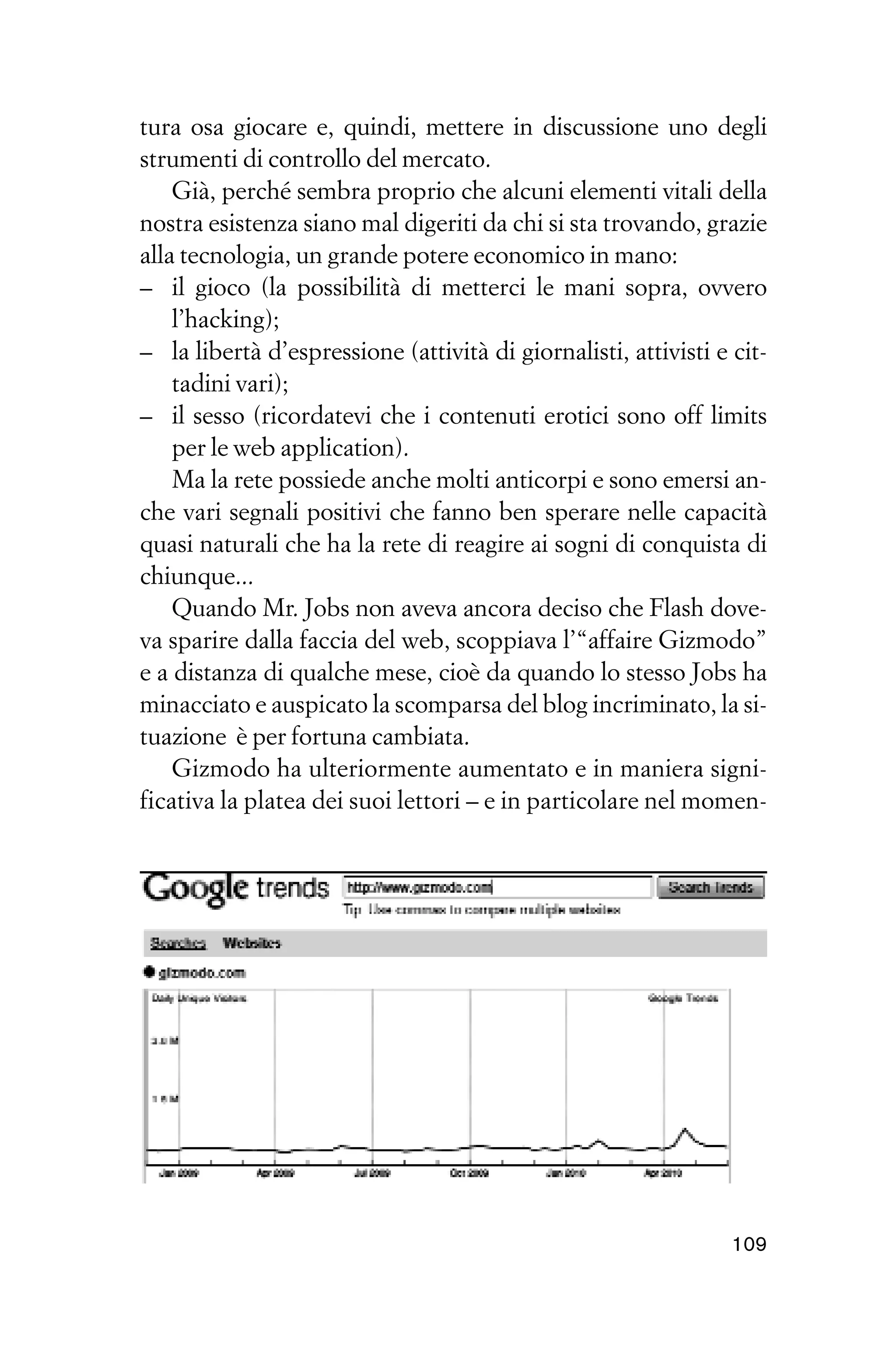tura osa giocare e, quindi, mettere in discussione uno degli
strumenti di controllo del mercato.
    Già, perché sembra proprio che alcuni elementi vitali della
nostra esistenza siano mal digeriti da chi si sta trovando, grazie
alla tecnologia, un grande potere economico in mano:
– il gioco (la possibilità di metterci le mani sopra, ovvero
    l’hacking);
– la libertà d’espressione (attività di giornalisti, attivisti e cit-
    tadini vari);
– il sesso (ricordatevi che i contenuti erotici sono off limits
    per le web application).
    Ma la rete possiede anche molti anticorpi e sono emersi an-
che vari segnali positivi che fanno ben sperare nelle capacità
quasi naturali che ha la rete di reagire ai sogni di conquista di
chiunque...
    Quando Mr. Jobs non aveva ancora deciso che Flash dove-
va sparire dalla faccia del web, scoppiava l’“affaire Gizmodo”
e a distanza di qualche mese, cioè da quando lo stesso Jobs ha
minacciato e auspicato la scomparsa del blog incriminato, la si-
tuazione è per fortuna cambiata.
    Gizmodo ha ulteriormente aumentato e in maniera signi-
ficativa la platea dei suoi lettori – e in particolare nel momen-




                                                                 109
 