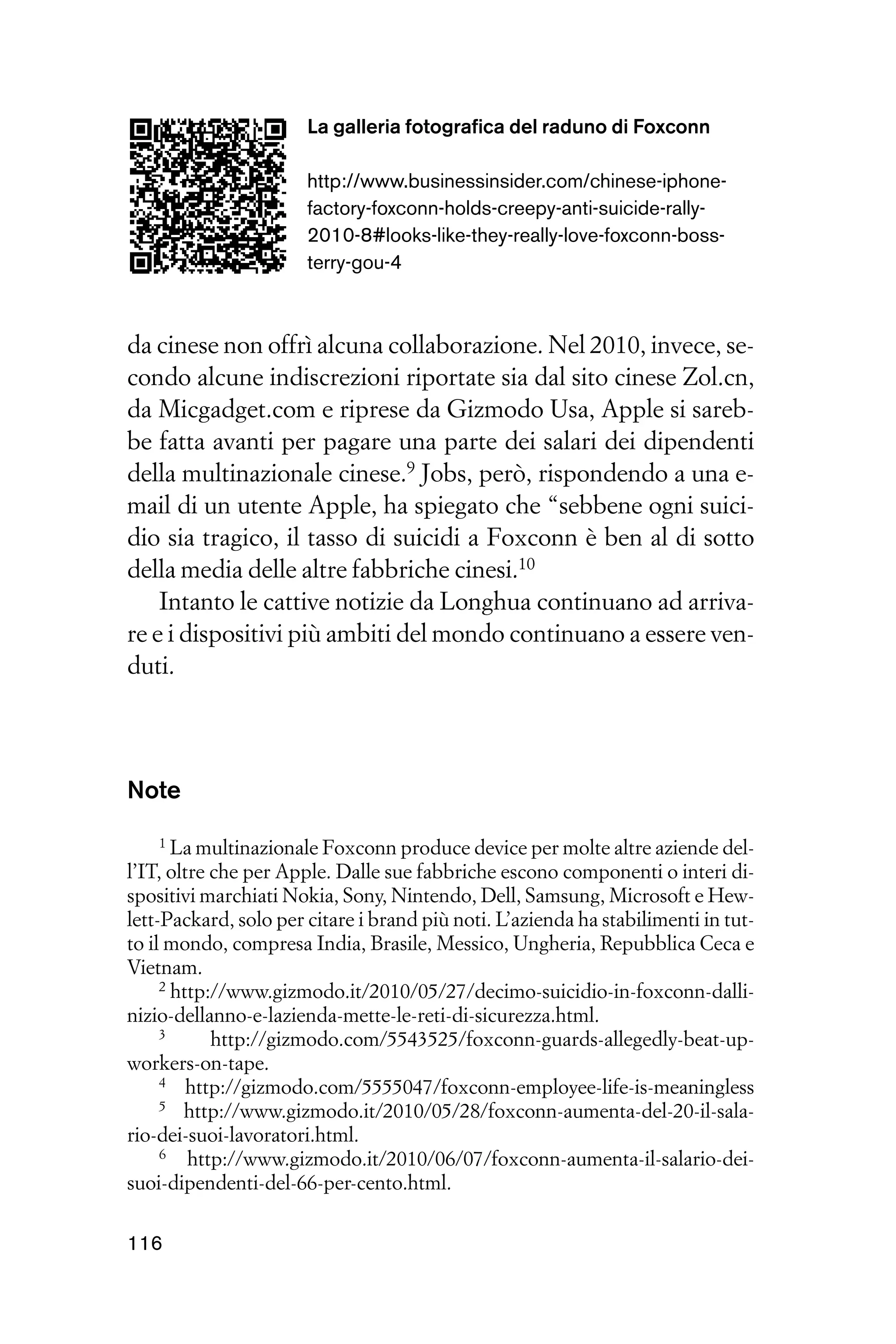 La galleria fotografica del raduno di Foxconn

                       http://www.businessinsider.com/chinese-iphone-
                       factory-foxconn-holds-creepy-anti-suicide-rally-
                       2010-8#looks-like-they-really-love-foxconn-boss-
                       terry-gou-4



da cinese non offrì alcuna collaborazione. Nel 2010, invece, se-
condo alcune indiscrezioni riportate sia dal sito cinese Zol.cn,
da Micgadget.com e riprese da Gizmodo Usa, Apple si sareb-
be fatta avanti per pagare una parte dei salari dei dipendenti
della multinazionale cinese.9 Jobs, però, rispondendo a una e-
mail di un utente Apple, ha spiegato che “sebbene ogni suici-
dio sia tragico, il tasso di suicidi a Foxconn è ben al di sotto
della media delle altre fabbriche cinesi.10
    Intanto le cattive notizie da Longhua continuano ad arriva-
re e i dispositivi più ambiti del mondo continuano a essere ven-
duti.




Note
    1 La multinazionale Foxconn produce device per molte altre aziende del-

l’IT, oltre che per Apple. Dalle sue fabbriche escono componenti o interi di-
spositivi marchiati Nokia, Sony, Nintendo, Dell, Samsung, Microsoft e Hew-
lett-Packard, solo per citare i brand più noti. L’azienda ha stabilimenti in tut-
to il mondo, compresa India, Brasile, Messico, Ungheria, Repubblica Ceca e
Vietnam.
     2 http://www.gizmodo.it/2010/05/27/decimo-suicidio-in-foxconn-dalli-

nizio-dellanno-e-lazienda-mette-le-reti-di-sicurezza.html.
     3      http://gizmodo.com/5543525/foxconn-guards-allegedly-beat-up-
workers-on-tape.
     4 http://gizmodo.com/5555047/foxconn-employee-life-is-meaningless
     5 http://www.gizmodo.it/2010/05/28/foxconn-aumenta-del-20-il-sala-

rio-dei-suoi-lavoratori.html.
     6   http://www.gizmodo.it/2010/06/07/foxconn-aumenta-il-salario-dei-
suoi-dipendenti-del-66-per-cento.html.

116
 
