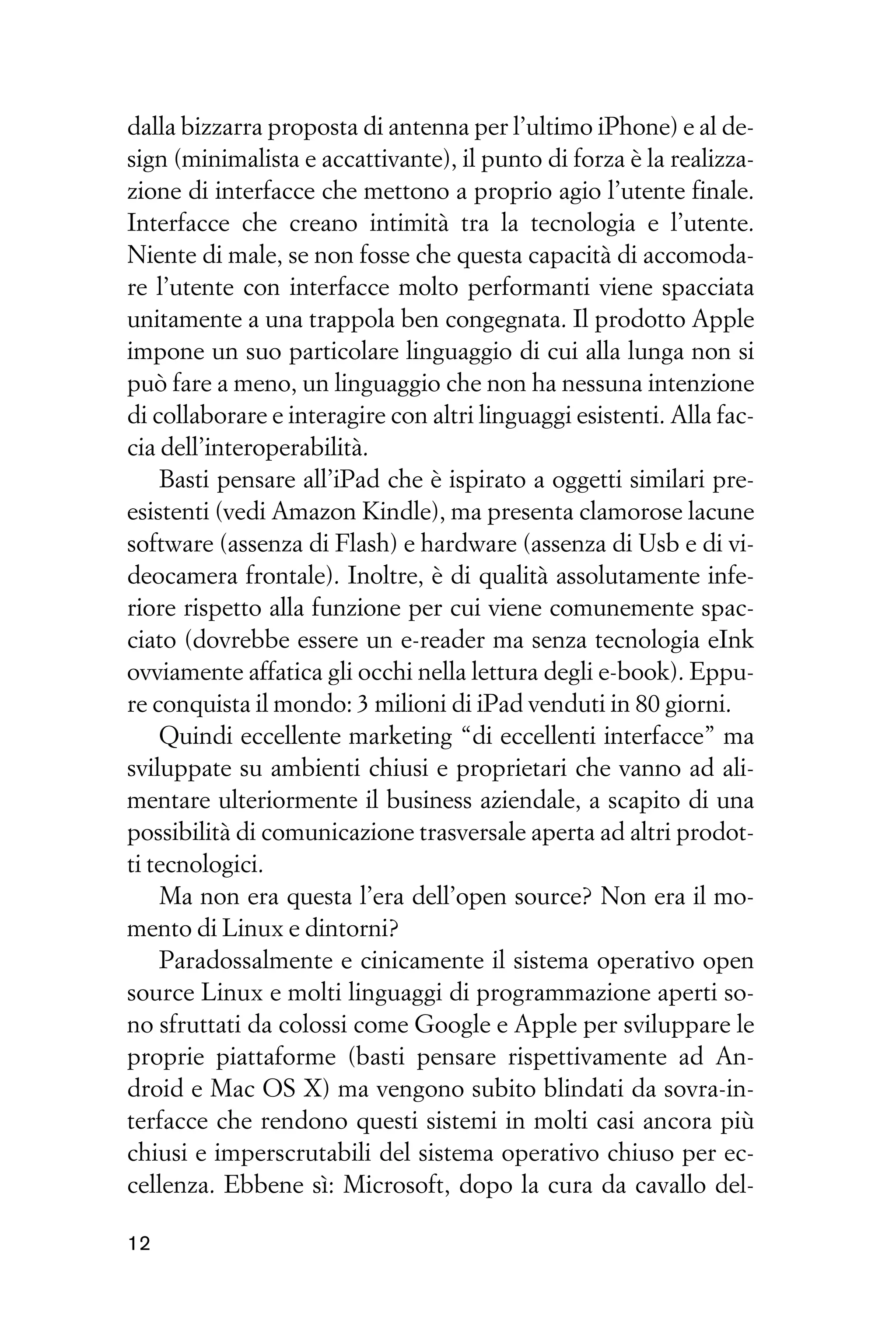 dalla bizzarra proposta di antenna per l’ultimo iPhone) e al de-
sign (minimalista e accattivante), il punto di forza è la realizza-
zione di interfacce che mettono a proprio agio l’utente finale.
Interfacce che creano intimità tra la tecnologia e l’utente.
Niente di male, se non fosse che questa capacità di accomoda-
re l’utente con interfacce molto performanti viene spacciata
unitamente a una trappola ben congegnata. Il prodotto Apple
impone un suo particolare linguaggio di cui alla lunga non si
può fare a meno, un linguaggio che non ha nessuna intenzione
di collaborare e interagire con altri linguaggi esistenti. Alla fac-
cia dell’interoperabilità.
    Basti pensare all’iPad che è ispirato a oggetti similari pre-
esistenti (vedi Amazon Kindle), ma presenta clamorose lacune
software (assenza di Flash) e hardware (assenza di Usb e di vi-
deocamera frontale). Inoltre, è di qualità assolutamente infe-
riore rispetto alla funzione per cui viene comunemente spac-
ciato (dovrebbe essere un e-reader ma senza tecnologia eInk
ovviamente affatica gli occhi nella lettura degli e-book). Eppu-
re conquista il mondo: 3 milioni di iPad venduti in 80 giorni.
    Quindi eccellente marketing “di eccellenti interfacce” ma
sviluppate su ambienti chiusi e proprietari che vanno ad ali-
mentare ulteriormente il business aziendale, a scapito di una
possibilità di comunicazione trasversale aperta ad altri prodot-
ti tecnologici.
    Ma non era questa l’era dell’open source? Non era il mo-
mento di Linux e dintorni?
    Paradossalmente e cinicamente il sistema operativo open
source Linux e molti linguaggi di programmazione aperti so-
no sfruttati da colossi come Google e Apple per sviluppare le
proprie piattaforme (basti pensare rispettivamente ad An-
droid e Mac OS X) ma vengono subito blindati da sovra-in-
terfacce che rendono questi sistemi in molti casi ancora più
chiusi e imperscrutabili del sistema operativo chiuso per ec-
cellenza. Ebbene sì: Microsoft, dopo la cura da cavallo del-

12
 