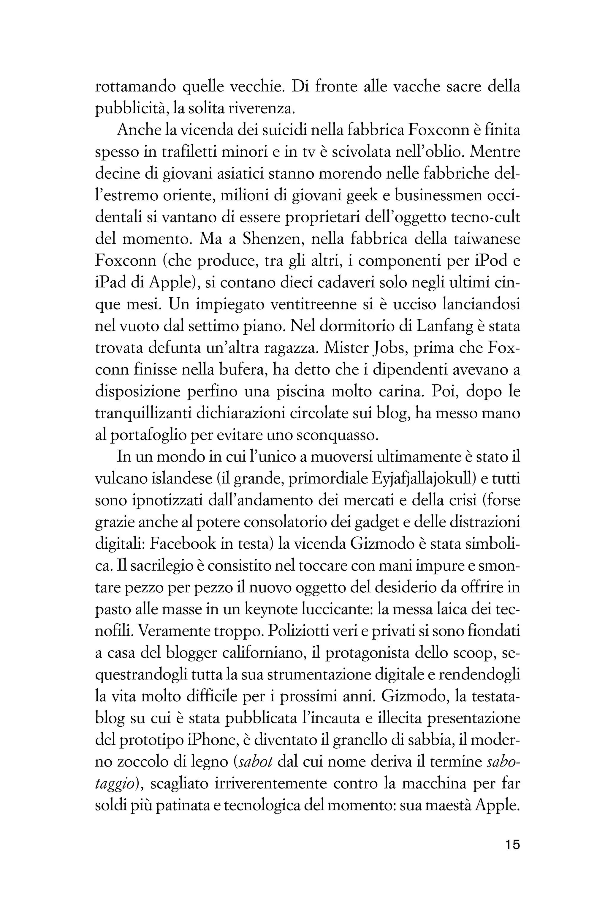 rottamando quelle vecchie. Di fronte alle vacche sacre della
pubblicità, la solita riverenza.
    Anche la vicenda dei suicidi nella fabbrica Foxconn è finita
spesso in trafiletti minori e in tv è scivolata nell’oblio. Mentre
decine di giovani asiatici stanno morendo nelle fabbriche del-
l’estremo oriente, milioni di giovani geek e businessmen occi-
dentali si vantano di essere proprietari dell’oggetto tecno-cult
del momento. Ma a Shenzen, nella fabbrica della taiwanese
Foxconn (che produce, tra gli altri, i componenti per iPod e
iPad di Apple), si contano dieci cadaveri solo negli ultimi cin-
que mesi. Un impiegato ventitreenne si è ucciso lanciandosi
nel vuoto dal settimo piano. Nel dormitorio di Lanfang è stata
trovata defunta un’altra ragazza. Mister Jobs, prima che Fox-
conn finisse nella bufera, ha detto che i dipendenti avevano a
disposizione perfino una piscina molto carina. Poi, dopo le
tranquillizanti dichiarazioni circolate sui blog, ha messo mano
al portafoglio per evitare uno sconquasso.
    In un mondo in cui l’unico a muoversi ultimamente è stato il
vulcano islandese (il grande, primordiale Eyjafjallajokull) e tutti
sono ipnotizzati dall’andamento dei mercati e della crisi (forse
grazie anche al potere consolatorio dei gadget e delle distrazioni
digitali: Facebook in testa) la vicenda Gizmodo è stata simboli-
ca. Il sacrilegio è consistito nel toccare con mani impure e smon-
tare pezzo per pezzo il nuovo oggetto del desiderio da offrire in
pasto alle masse in un keynote luccicante: la messa laica dei tec-
nofili. Veramente troppo. Poliziotti veri e privati si sono fiondati
a casa del blogger californiano, il protagonista dello scoop, se-
questrandogli tutta la sua strumentazione digitale e rendendogli
la vita molto difficile per i prossimi anni. Gizmodo, la testata-
blog su cui è stata pubblicata l’incauta e illecita presentazione
del prototipo iPhone, è diventato il granello di sabbia, il moder-
no zoccolo di legno (sabot dal cui nome deriva il termine sabo-
taggio), scagliato irriverentemente contro la macchina per far
soldi più patinata e tecnologica del momento: sua maestà Apple.

                                                                 15
 