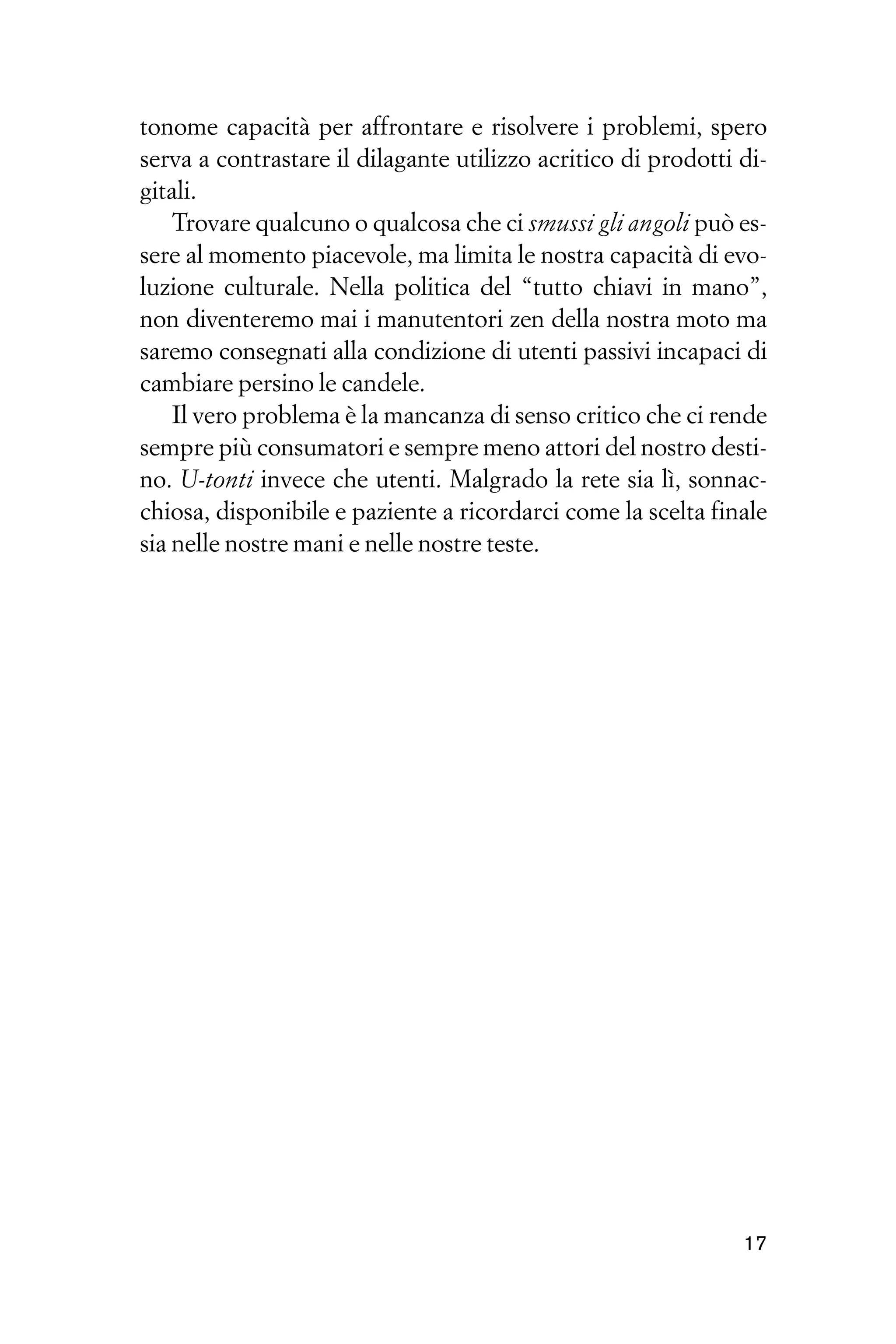 tonome capacità per affrontare e risolvere i problemi, spero
serva a contrastare il dilagante utilizzo acritico di prodotti di-
gitali.
    Trovare qualcuno o qualcosa che ci smussi gli angoli può es-
sere al momento piacevole, ma limita le nostra capacità di evo-
luzione culturale. Nella politica del “tutto chiavi in mano”,
non diventeremo mai i manutentori zen della nostra moto ma
saremo consegnati alla condizione di utenti passivi incapaci di
cambiare persino le candele.
    Il vero problema è la mancanza di senso critico che ci rende
sempre più consumatori e sempre meno attori del nostro desti-
no. U-tonti invece che utenti. Malgrado la rete sia lì, sonnac-
chiosa, disponibile e paziente a ricordarci come la scelta finale
sia nelle nostre mani e nelle nostre teste.




                                                               17
 