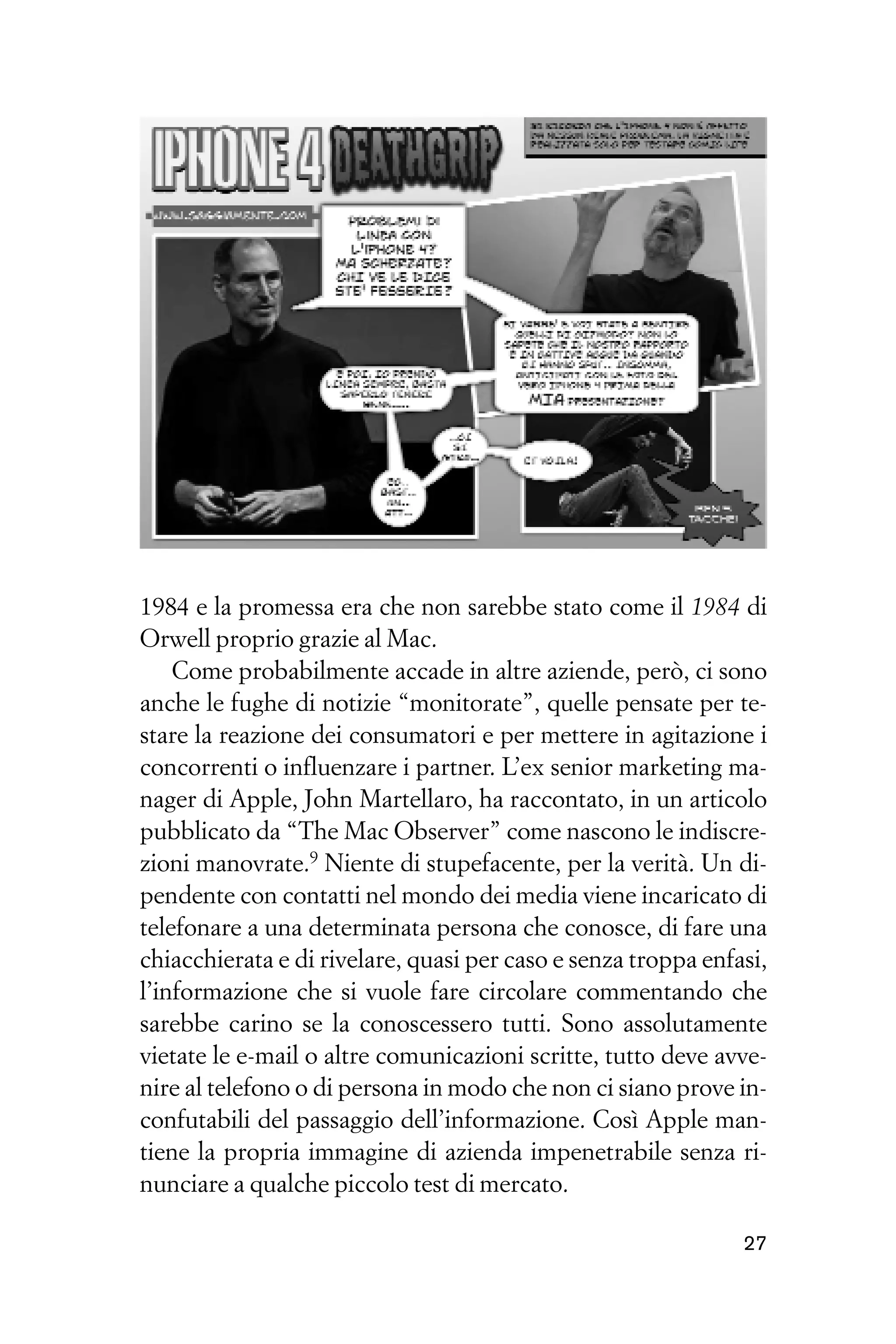 1984 e la promessa era che non sarebbe stato come il 1984 di
Orwell proprio grazie al Mac.
    Come probabilmente accade in altre aziende, però, ci sono
anche le fughe di notizie “monitorate”, quelle pensate per te-
stare la reazione dei consumatori e per mettere in agitazione i
concorrenti o influenzare i partner. L’ex senior marketing ma-
nager di Apple, John Martellaro, ha raccontato, in un articolo
pubblicato da “The Mac Observer” come nascono le indiscre-
zioni manovrate.9 Niente di stupefacente, per la verità. Un di-
pendente con contatti nel mondo dei media viene incaricato di
telefonare a una determinata persona che conosce, di fare una
chiacchierata e di rivelare, quasi per caso e senza troppa enfasi,
l’informazione che si vuole fare circolare commentando che
sarebbe carino se la conoscessero tutti. Sono assolutamente
vietate le e-mail o altre comunicazioni scritte, tutto deve avve-
nire al telefono o di persona in modo che non ci siano prove in-
confutabili del passaggio dell’informazione. Così Apple man-
tiene la propria immagine di azienda impenetrabile senza ri-
nunciare a qualche piccolo test di mercato.

                                                               27
 