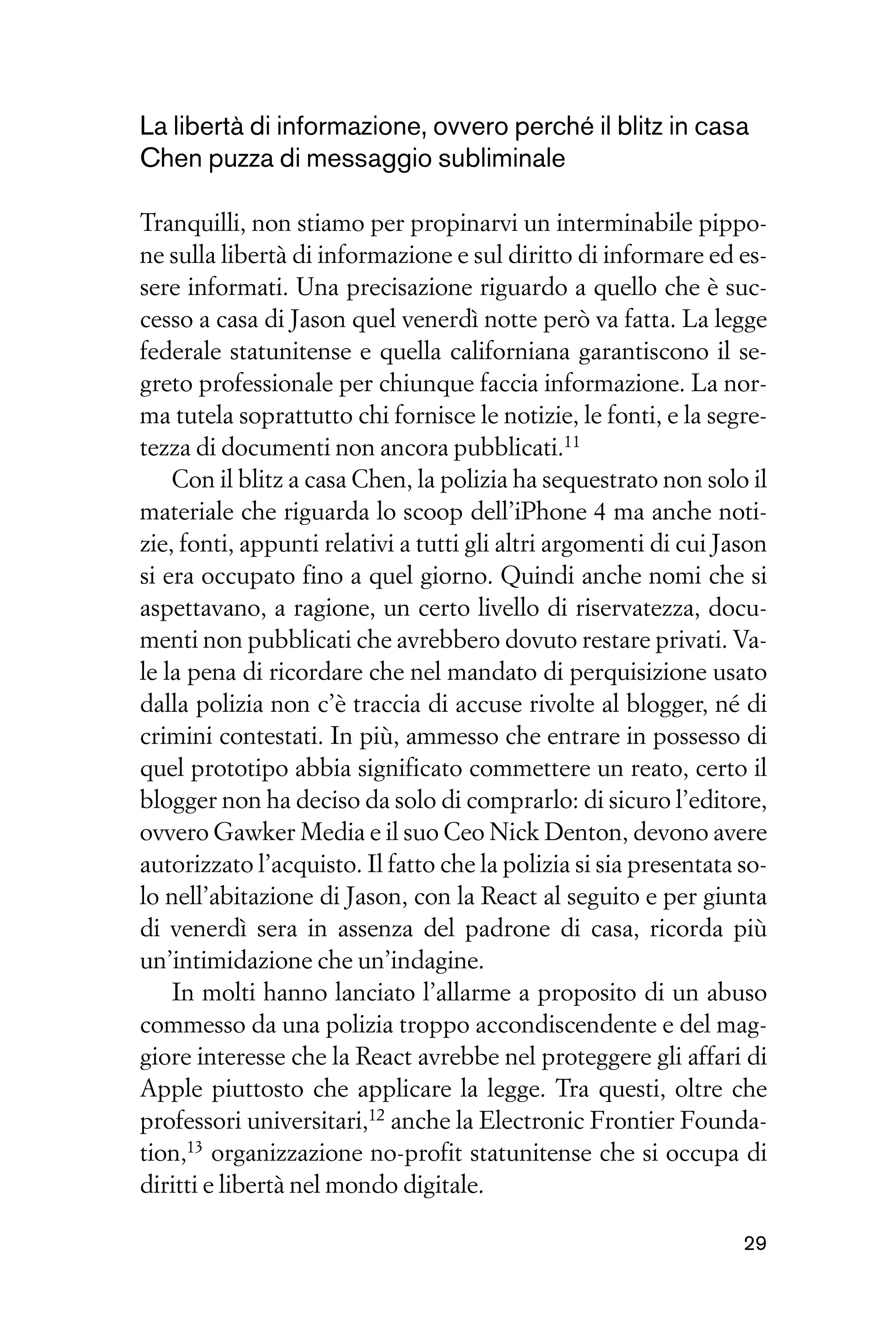 La libertà di informazione, ovvero perché il blitz in casa
Chen puzza di messaggio subliminale

Tranquilli, non stiamo per propinarvi un interminabile pippo-
ne sulla libertà di informazione e sul diritto di informare ed es-
sere informati. Una precisazione riguardo a quello che è suc-
cesso a casa di Jason quel venerdì notte però va fatta. La legge
federale statunitense e quella californiana garantiscono il se-
greto professionale per chiunque faccia informazione. La nor-
ma tutela soprattutto chi fornisce le notizie, le fonti, e la segre-
tezza di documenti non ancora pubblicati.11
    Con il blitz a casa Chen, la polizia ha sequestrato non solo il
materiale che riguarda lo scoop dell’iPhone 4 ma anche noti-
zie, fonti, appunti relativi a tutti gli altri argomenti di cui Jason
si era occupato fino a quel giorno. Quindi anche nomi che si
aspettavano, a ragione, un certo livello di riservatezza, docu-
menti non pubblicati che avrebbero dovuto restare privati. Va-
le la pena di ricordare che nel mandato di perquisizione usato
dalla polizia non c’è traccia di accuse rivolte al blogger, né di
crimini contestati. In più, ammesso che entrare in possesso di
quel prototipo abbia significato commettere un reato, certo il
blogger non ha deciso da solo di comprarlo: di sicuro l’editore,
ovvero Gawker Media e il suo Ceo Nick Denton, devono avere
autorizzato l’acquisto. Il fatto che la polizia si sia presentata so-
lo nell’abitazione di Jason, con la React al seguito e per giunta
di venerdì sera in assenza del padrone di casa, ricorda più
un’intimidazione che un’indagine.
    In molti hanno lanciato l’allarme a proposito di un abuso
commesso da una polizia troppo accondiscendente e del mag-
giore interesse che la React avrebbe nel proteggere gli affari di
Apple piuttosto che applicare la legge. Tra questi, oltre che
professori universitari,12 anche la Electronic Frontier Founda-
tion,13 organizzazione no-profit statunitense che si occupa di
diritti e libertà nel mondo digitale.

                                                                  29
 