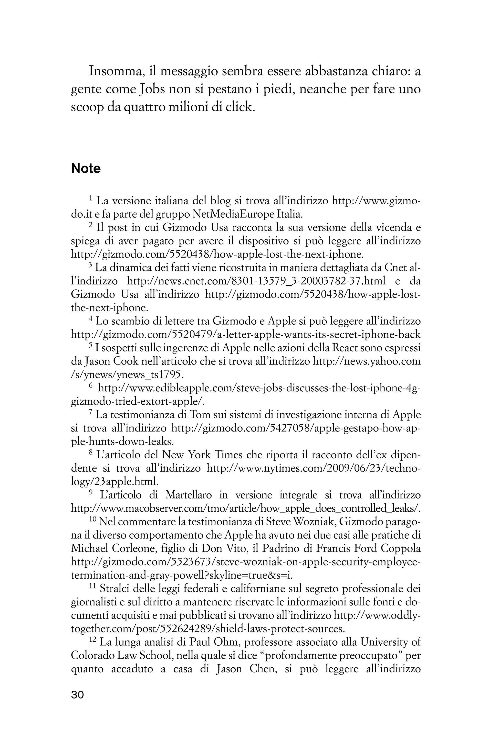 Insomma, il messaggio sembra essere abbastanza chiaro: a
gente come Jobs non si pestano i piedi, neanche per fare uno
scoop da quattro milioni di click.



Note
     1 La versione italiana del blog si trova all’indirizzo http://www.gizmo-
do.it e fa parte del gruppo NetMediaEurope Italia.
     2 Il post in cui Gizmodo Usa racconta la sua versione della vicenda e

spiega di aver pagato per avere il dispositivo si può leggere all’indirizzo
http://gizmodo.com/5520438/how-apple-lost-the-next-iphone.
     3 La dinamica dei fatti viene ricostruita in maniera dettagliata da Cnet al-

l’indirizzo http://news.cnet.com/8301-13579_3-20003782-37.html e da
Gizmodo Usa all’indirizzo http://gizmodo.com/5520438/how-apple-lost-
the-next-iphone.
     4 Lo scambio di lettere tra Gizmodo e Apple si può leggere all’indirizzo

http://gizmodo.com/5520479/a-letter-apple-wants-its-secret-iphone-back
     5 I sospetti sulle ingerenze di Apple nelle azioni della React sono espressi

da Jason Cook nell’articolo che si trova all’indirizzo http://news.yahoo.com
/s/ynews/ynews_ts1795.
     6 http://www.edibleapple.com/steve-jobs-discusses-the-lost-iphone-4g-

gizmodo-tried-extort-apple/.
     7 La testimonianza di Tom sui sistemi di investigazione interna di Apple

si trova all’indirizzo http://gizmodo.com/5427058/apple-gestapo-how-ap-
ple-hunts-down-leaks.
     8 L’articolo del New York Times che riporta il racconto dell’ex dipen-

dente si trova all’indirizzo http://www.nytimes.com/2009/06/23/techno-
logy/23apple.html.
     9 L’articolo di Martellaro in versione integrale si trova all’indirizzo

http://www.macobserver.com/tmo/article/how_apple_does_controlled_leaks/.
     10 Nel commentare la testimonianza di Steve Wozniak, Gizmodo parago-

na il diverso comportamento che Apple ha avuto nei due casi alle pratiche di
Michael Corleone, figlio di Don Vito, il Padrino di Francis Ford Coppola
http://gizmodo.com/5523673/steve-wozniak-on-apple-security-employee-
termination-and-gray-powell?skyline=true&s=i.
     11 Stralci delle leggi federali e californiane sul segreto professionale dei

giornalisti e sul diritto a mantenere riservate le informazioni sulle fonti e do-
cumenti acquisiti e mai pubblicati si trovano all’indirizzo http://www.oddly-
together.com/post/552624289/shield-laws-protect-sources.
     12 La lunga analisi di Paul Ohm, professore associato alla University of

Colorado Law School, nella quale si dice “profondamente preoccupato” per
quanto accaduto a casa di Jason Chen, si può leggere all’indirizzo

30
 