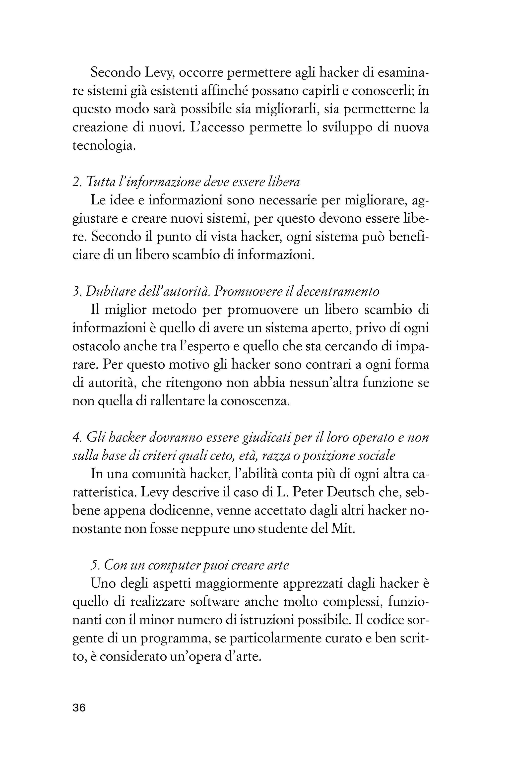 Secondo Levy, occorre permettere agli hacker di esamina-
re sistemi già esistenti affinché possano capirli e conoscerli; in
questo modo sarà possibile sia migliorarli, sia permetterne la
creazione di nuovi. L’accesso permette lo sviluppo di nuova
tecnologia.

2. Tutta l’informazione deve essere libera
    Le idee e informazioni sono necessarie per migliorare, ag-
giustare e creare nuovi sistemi, per questo devono essere libe-
re. Secondo il punto di vista hacker, ogni sistema può benefi-
ciare di un libero scambio di informazioni.

3. Dubitare dell’autorità. Promuovere il decentramento
   Il miglior metodo per promuovere un libero scambio di
informazioni è quello di avere un sistema aperto, privo di ogni
ostacolo anche tra l’esperto e quello che sta cercando di impa-
rare. Per questo motivo gli hacker sono contrari a ogni forma
di autorità, che ritengono non abbia nessun’altra funzione se
non quella di rallentare la conoscenza.

4. Gli hacker dovranno essere giudicati per il loro operato e non
sulla base di criteri quali ceto, età, razza o posizione sociale
    In una comunità hacker, l’abilità conta più di ogni altra ca-
ratteristica. Levy descrive il caso di L. Peter Deutsch che, seb-
bene appena dodicenne, venne accettato dagli altri hacker no-
nostante non fosse neppure uno studente del Mit.

    5. Con un computer puoi creare arte
    Uno degli aspetti maggiormente apprezzati dagli hacker è
quello di realizzare software anche molto complessi, funzio-
nanti con il minor numero di istruzioni possibile. Il codice sor-
gente di un programma, se particolarmente curato e ben scrit-
to, è considerato un’opera d’arte.


36
 