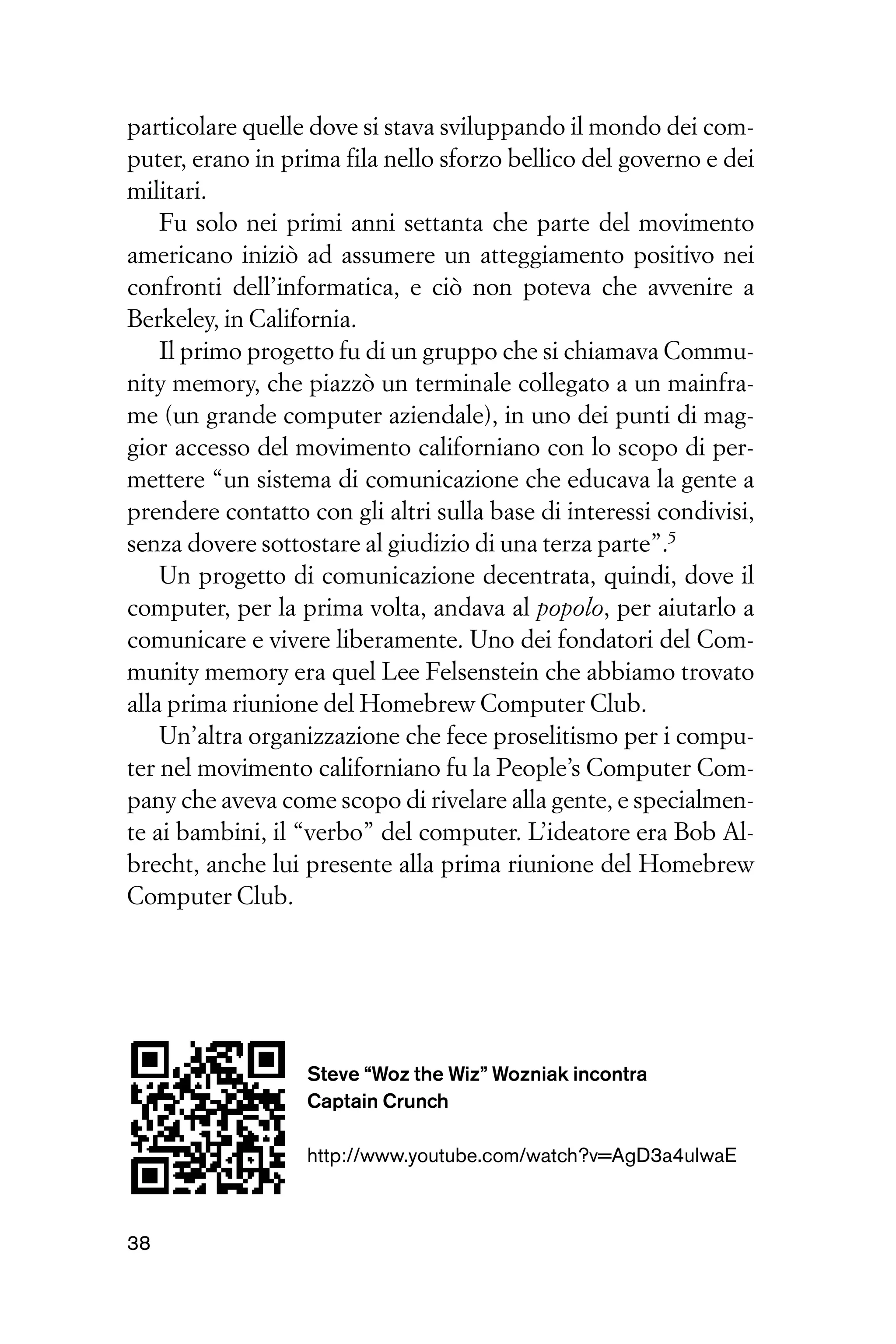 particolare quelle dove si stava sviluppando il mondo dei com-
puter, erano in prima fila nello sforzo bellico del governo e dei
militari.
    Fu solo nei primi anni settanta che parte del movimento
americano iniziò ad assumere un atteggiamento positivo nei
confronti dell’informatica, e ciò non poteva che avvenire a
Berkeley, in California.
    Il primo progetto fu di un gruppo che si chiamava Commu-
nity memory, che piazzò un terminale collegato a un mainfra-
me (un grande computer aziendale), in uno dei punti di mag-
gior accesso del movimento californiano con lo scopo di per-
mettere “un sistema di comunicazione che educava la gente a
prendere contatto con gli altri sulla base di interessi condivisi,
senza dovere sottostare al giudizio di una terza parte”.5
    Un progetto di comunicazione decentrata, quindi, dove il
computer, per la prima volta, andava al popolo, per aiutarlo a
comunicare e vivere liberamente. Uno dei fondatori del Com-
munity memory era quel Lee Felsenstein che abbiamo trovato
alla prima riunione del Homebrew Computer Club.
    Un’altra organizzazione che fece proselitismo per i compu-
ter nel movimento californiano fu la People’s Computer Com-
pany che aveva come scopo di rivelare alla gente, e specialmen-
te ai bambini, il “verbo” del computer. L’ideatore era Bob Al-
brecht, anche lui presente alla prima riunione del Homebrew
Computer Club.




                  Steve “Woz the Wiz” Wozniak incontra
                  Captain Crunch

                  http://www.youtube.com/watch?v=AgD3a4uIwaE



38
 