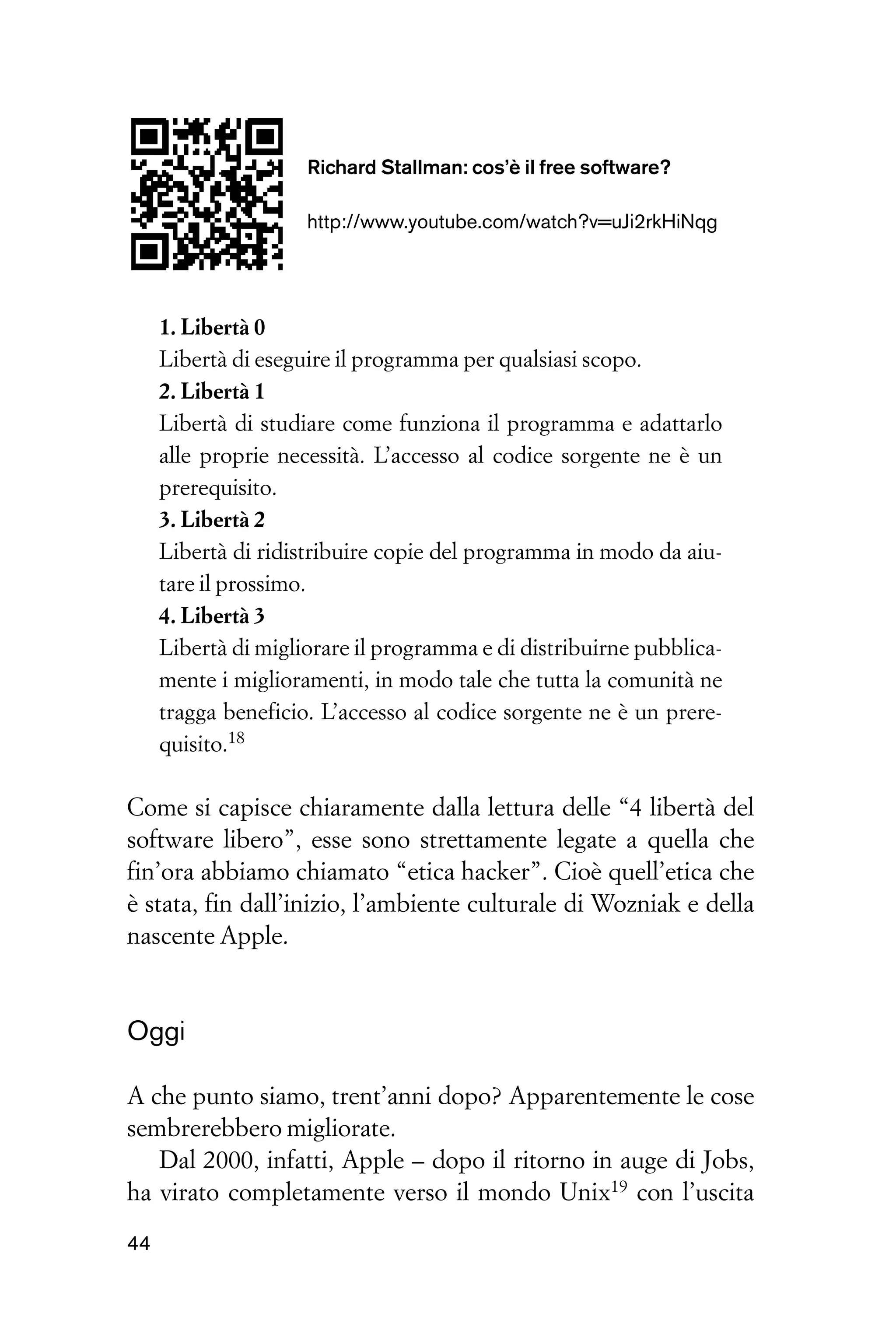 Richard Stallman: cos’è il free software?

                     http://www.youtube.com/watch?v=uJi2rkHiNqg




     1. Libertà 0
     Libertà di eseguire il programma per qualsiasi scopo.
     2. Libertà 1
     Libertà di studiare come funziona il programma e adattarlo
     alle proprie necessità. L’accesso al codice sorgente ne è un
     prerequisito.
     3. Libertà 2
     Libertà di ridistribuire copie del programma in modo da aiu-
     tare il prossimo.
     4. Libertà 3
     Libertà di migliorare il programma e di distribuirne pubblica-
     mente i miglioramenti, in modo tale che tutta la comunità ne
     tragga beneficio. L’accesso al codice sorgente ne è un prere-
     quisito.18

Come si capisce chiaramente dalla lettura delle “4 libertà del
software libero”, esse sono strettamente legate a quella che
fin’ora abbiamo chiamato “etica hacker”. Cioè quell’etica che
è stata, fin dall’inizio, l’ambiente culturale di Wozniak e della
nascente Apple.


Oggi

A che punto siamo, trent’anni dopo? Apparentemente le cose
sembrerebbero migliorate.
   Dal 2000, infatti, Apple – dopo il ritorno in auge di Jobs,
ha virato completamente verso il mondo Unix19 con l’uscita

44
 