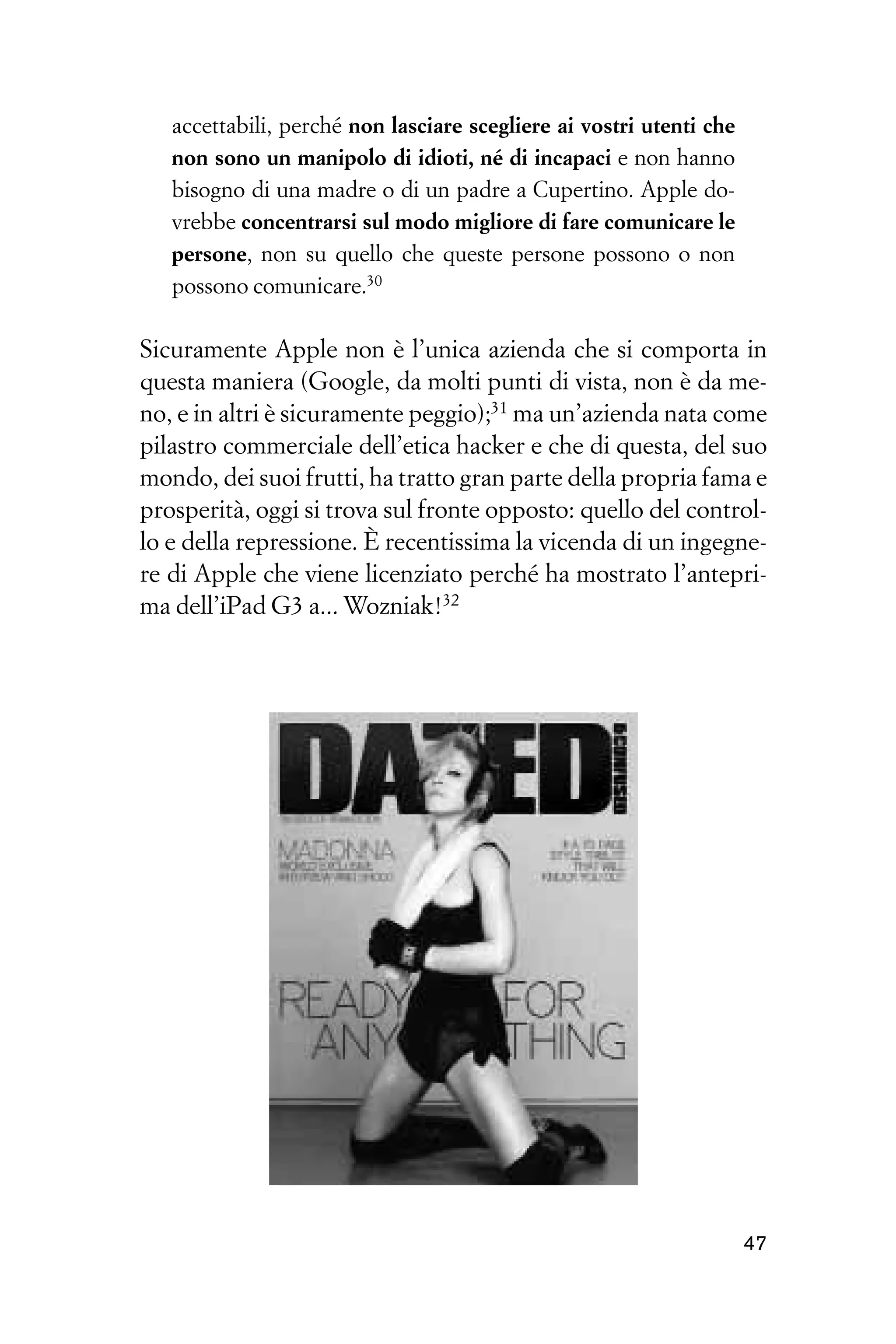 accettabili, perché non lasciare scegliere ai vostri utenti che
   non sono un manipolo di idioti, né di incapaci e non hanno
   bisogno di una madre o di un padre a Cupertino. Apple do-
   vrebbe concentrarsi sul modo migliore di fare comunicare le
   persone, non su quello che queste persone possono o non
   possono comunicare.30

Sicuramente Apple non è l’unica azienda che si comporta in
questa maniera (Google, da molti punti di vista, non è da me-
no, e in altri è sicuramente peggio);31 ma un’azienda nata come
pilastro commerciale dell’etica hacker e che di questa, del suo
mondo, dei suoi frutti, ha tratto gran parte della propria fama e
prosperità, oggi si trova sul fronte opposto: quello del control-
lo e della repressione. È recentissima la vicenda di un ingegne-
re di Apple che viene licenziato perché ha mostrato l’antepri-
ma dell’iPad G3 a... Wozniak!32




                                                                     47
 