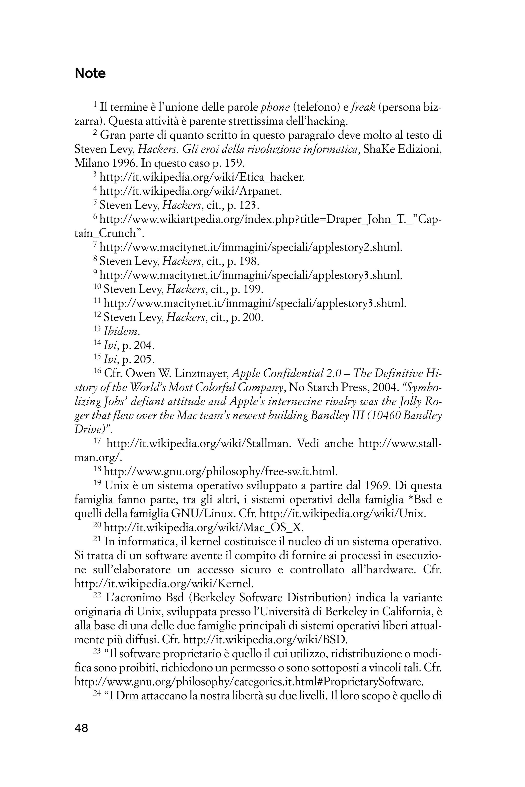 Note
     1 Il termine è l’unione delle parole phone (telefono) e freak (persona biz-

zarra). Questa attività è parente strettissima dell’hacking.
     2 Gran parte di quanto scritto in questo paragrafo deve molto al testo di

Steven Levy, Hackers. Gli eroi della rivoluzione informatica, ShaKe Edizioni,
Milano 1996. In questo caso p. 159.
     3 http://it.wikipedia.org/wiki/Etica_hacker.
     4 http://it.wikipedia.org/wiki/Arpanet.
     5 Steven Levy, Hackers, cit., p. 123.
     6 http://www.wikiartpedia.org/index.php?title=Draper_John_T._”Cap-

tain_Crunch”.
     7 http://www.macitynet.it/immagini/speciali/applestory2.shtml.
     8 Steven Levy, Hackers, cit., p. 198.
     9 http://www.macitynet.it/immagini/speciali/applestory3.shtml.
     10 Steven Levy, Hackers, cit., p. 199.
     11 http://www.macitynet.it/immagini/speciali/applestory3.shtml.
     12 Steven Levy, Hackers, cit., p. 200.
     13 Ibidem.
     14 Ivi, p. 204.
     15 Ivi, p. 205.
     16 Cfr. Owen W. Linzmayer, Apple Confidential 2.0 – The Definitive Hi-

story of the World’s Most Colorful Company, No Starch Press, 2004. “Symbo-
lizing Jobs’ defiant attitude and Apple’s internecine rivalry was the Jolly Ro-
ger that flew over the Mac team’s newest building Bandley III (10460 Bandley
Drive)”.
     17 http://it.wikipedia.org/wiki/Stallman. Vedi anche http://www.stall-

man.org/.
     18 http://www.gnu.org/philosophy/free-sw.it.html.
     19 Unix è un sistema operativo sviluppato a partire dal 1969. Di questa

famiglia fanno parte, tra gli altri, i sistemi operativi della famiglia *Bsd e
quelli della famiglia GNU/Linux. Cfr. http://it.wikipedia.org/wiki/Unix.
     20 http://it.wikipedia.org/wiki/Mac_OS_X.
     21 In informatica, il kernel costituisce il nucleo di un sistema operativo.

Si tratta di un software avente il compito di fornire ai processi in esecuzio-
ne sull’elaboratore un accesso sicuro e controllato all’hardware. Cfr.
http://it.wikipedia.org/wiki/Kernel.
     22 L’acronimo Bsd (Berkeley Software Distribution) indica la variante

originaria di Unix, sviluppata presso l’Università di Berkeley in California, è
alla base di una delle due famiglie principali di sistemi operativi liberi attual-
mente più diffusi. Cfr. http://it.wikipedia.org/wiki/BSD.
     23 “Il software proprietario è quello il cui utilizzo, ridistribuzione o modi-

fica sono proibiti, richiedono un permesso o sono sottoposti a vincoli tali. Cfr.
http://www.gnu.org/philosophy/categories.it.html#ProprietarySoftware.
     24 “I Drm attaccano la nostra libertà su due livelli. Il loro scopo è quello di



48
 