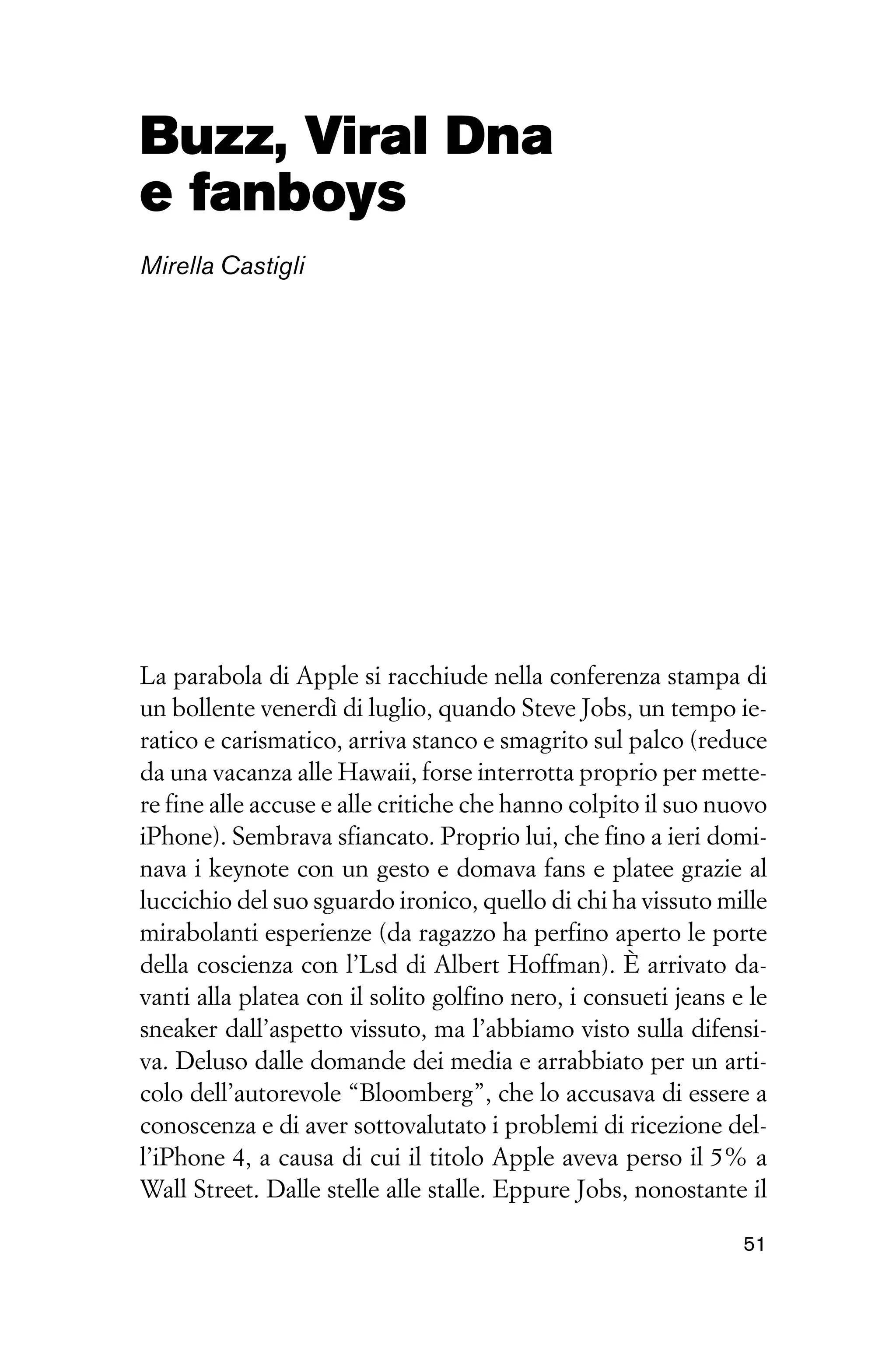 Buzz, Viral Dna
e fanboys
Mirella Castigli




La parabola di Apple si racchiude nella conferenza stampa di
un bollente venerdì di luglio, quando Steve Jobs, un tempo ie-
ratico e carismatico, arriva stanco e smagrito sul palco (reduce
da una vacanza alle Hawaii, forse interrotta proprio per mette-
re fine alle accuse e alle critiche che hanno colpito il suo nuovo
iPhone). Sembrava sfiancato. Proprio lui, che fino a ieri domi-
nava i keynote con un gesto e domava fans e platee grazie al
luccichio del suo sguardo ironico, quello di chi ha vissuto mille
mirabolanti esperienze (da ragazzo ha perfino aperto le porte
della coscienza con l’Lsd di Albert Hoffman). È arrivato da-
vanti alla platea con il solito golfino nero, i consueti jeans e le
sneaker dall’aspetto vissuto, ma l’abbiamo visto sulla difensi-
va. Deluso dalle domande dei media e arrabbiato per un arti-
colo dell’autorevole “Bloomberg”, che lo accusava di essere a
conoscenza e di aver sottovalutato i problemi di ricezione del-
l’iPhone 4, a causa di cui il titolo Apple aveva perso il 5% a
Wall Street. Dalle stelle alle stalle. Eppure Jobs, nonostante il

                                                                51
 