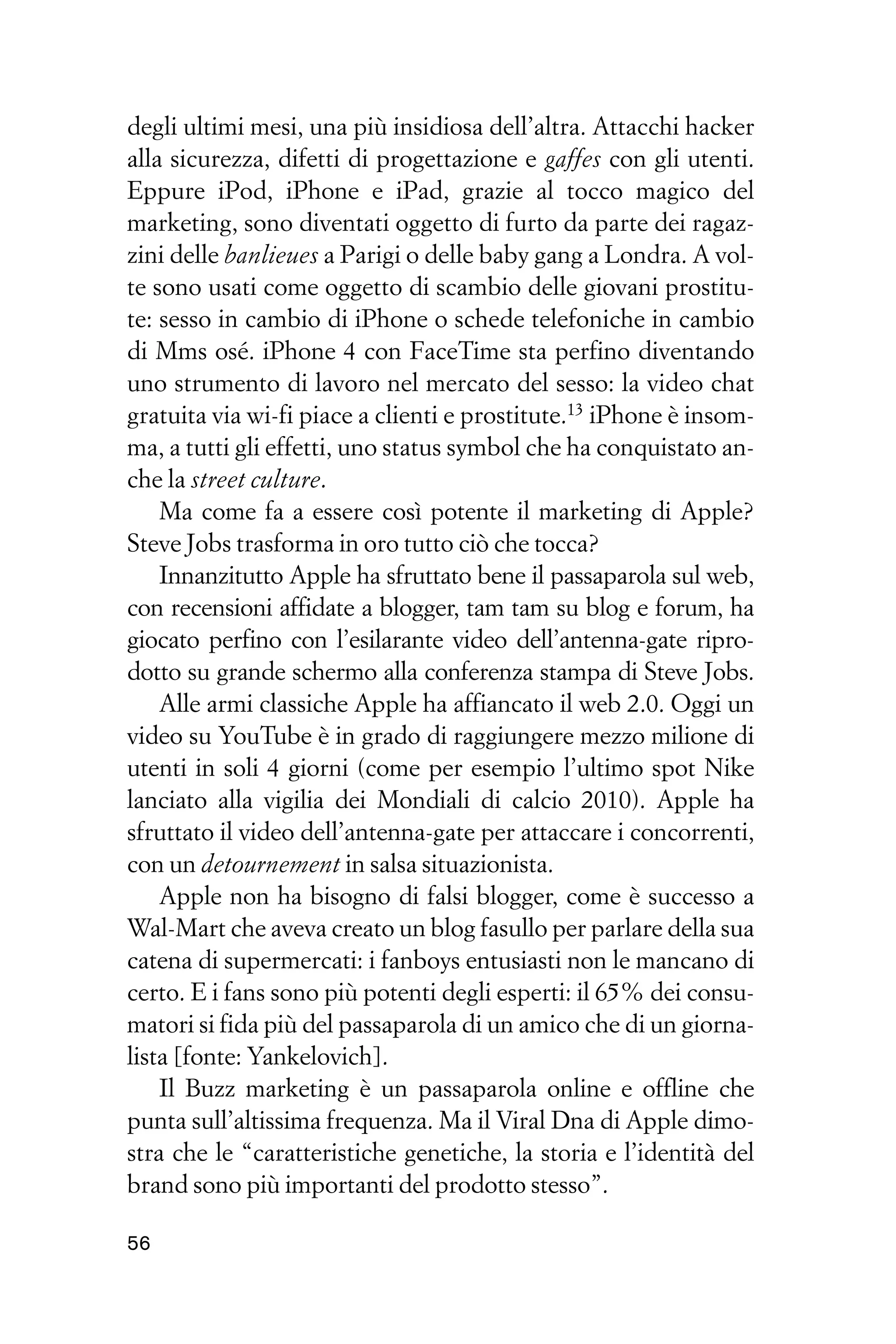 degli ultimi mesi, una più insidiosa dell’altra. Attacchi hacker
alla sicurezza, difetti di progettazione e gaffes con gli utenti.
Eppure iPod, iPhone e iPad, grazie al tocco magico del
marketing, sono diventati oggetto di furto da parte dei ragaz-
zini delle banlieues a Parigi o delle baby gang a Londra. A vol-
te sono usati come oggetto di scambio delle giovani prostitu-
te: sesso in cambio di iPhone o schede telefoniche in cambio
di Mms osé. iPhone 4 con FaceTime sta perfino diventando
uno strumento di lavoro nel mercato del sesso: la video chat
gratuita via wi-fi piace a clienti e prostitute.13 iPhone è insom-
ma, a tutti gli effetti, uno status symbol che ha conquistato an-
che la street culture.
    Ma come fa a essere così potente il marketing di Apple?
Steve Jobs trasforma in oro tutto ciò che tocca?
    Innanzitutto Apple ha sfruttato bene il passaparola sul web,
con recensioni affidate a blogger, tam tam su blog e forum, ha
giocato perfino con l’esilarante video dell’antenna-gate ripro-
dotto su grande schermo alla conferenza stampa di Steve Jobs.
    Alle armi classiche Apple ha affiancato il web 2.0. Oggi un
video su YouTube è in grado di raggiungere mezzo milione di
utenti in soli 4 giorni (come per esempio l’ultimo spot Nike
lanciato alla vigilia dei Mondiali di calcio 2010). Apple ha
sfruttato il video dell’antenna-gate per attaccare i concorrenti,
con un detournement in salsa situazionista.
    Apple non ha bisogno di falsi blogger, come è successo a
Wal-Mart che aveva creato un blog fasullo per parlare della sua
catena di supermercati: i fanboys entusiasti non le mancano di
certo. E i fans sono più potenti degli esperti: il 65% dei consu-
matori si fida più del passaparola di un amico che di un giorna-
lista [fonte: Yankelovich].
    Il Buzz marketing è un passaparola online e offline che
punta sull’altissima frequenza. Ma il Viral Dna di Apple dimo-
stra che le “caratteristiche genetiche, la storia e l’identità del
brand sono più importanti del prodotto stesso”.

56
 