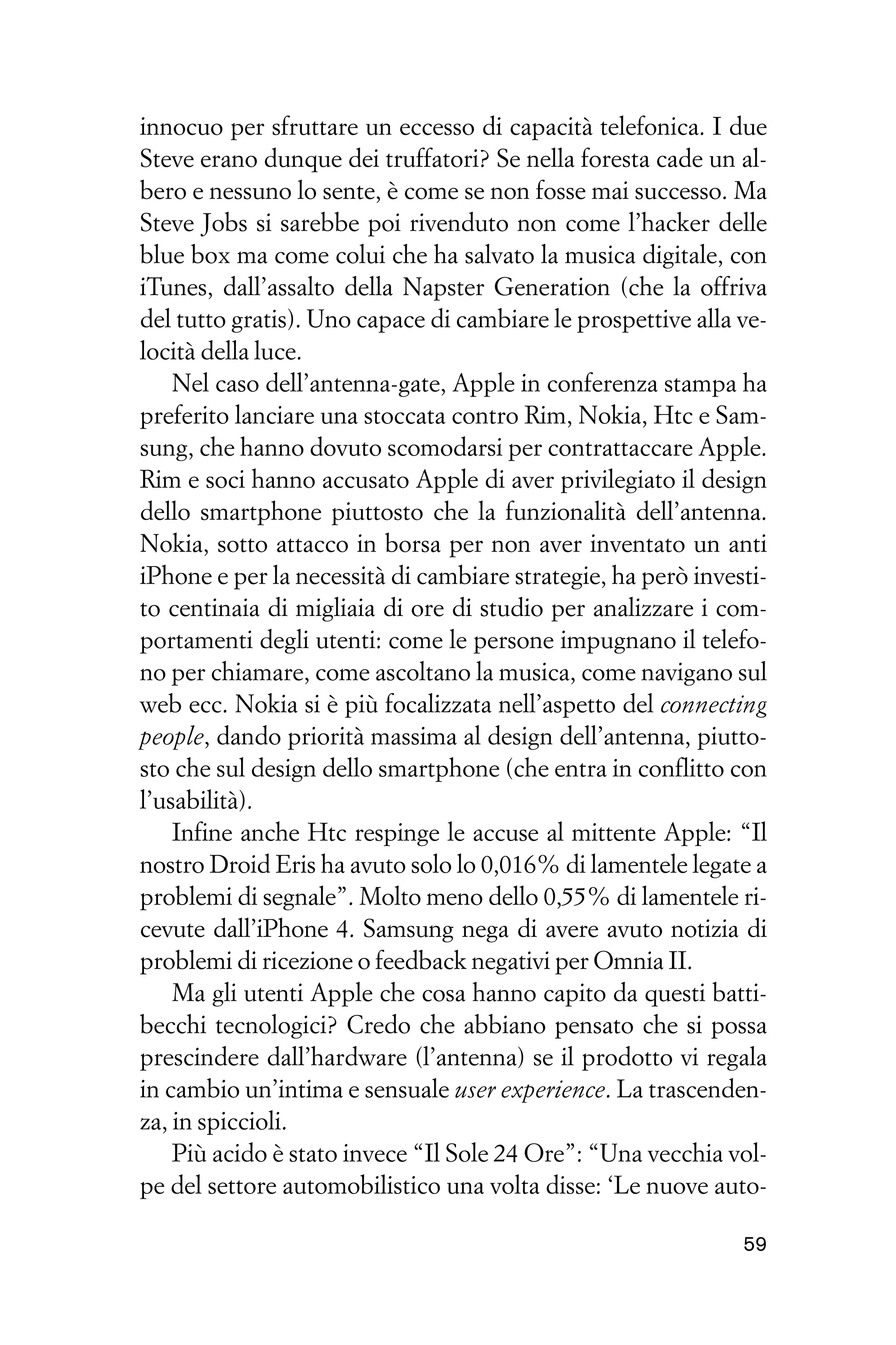 innocuo per sfruttare un eccesso di capacità telefonica. I due
Steve erano dunque dei truffatori? Se nella foresta cade un al-
bero e nessuno lo sente, è come se non fosse mai successo. Ma
Steve Jobs si sarebbe poi rivenduto non come l’hacker delle
blue box ma come colui che ha salvato la musica digitale, con
iTunes, dall’assalto della Napster Generation (che la offriva
del tutto gratis). Uno capace di cambiare le prospettive alla ve-
locità della luce.
    Nel caso dell’antenna-gate, Apple in conferenza stampa ha
preferito lanciare una stoccata contro Rim, Nokia, Htc e Sam-
sung, che hanno dovuto scomodarsi per contrattaccare Apple.
Rim e soci hanno accusato Apple di aver privilegiato il design
dello smartphone piuttosto che la funzionalità dell’antenna.
Nokia, sotto attacco in borsa per non aver inventato un anti
iPhone e per la necessità di cambiare strategie, ha però investi-
to centinaia di migliaia di ore di studio per analizzare i com-
portamenti degli utenti: come le persone impugnano il telefo-
no per chiamare, come ascoltano la musica, come navigano sul
web ecc. Nokia si è più focalizzata nell’aspetto del connecting
people, dando priorità massima al design dell’antenna, piutto-
sto che sul design dello smartphone (che entra in conflitto con
l’usabilità).
    Infine anche Htc respinge le accuse al mittente Apple: “Il
nostro Droid Eris ha avuto solo lo 0,016% di lamentele legate a
problemi di segnale”. Molto meno dello 0,55% di lamentele ri-
cevute dall’iPhone 4. Samsung nega di avere avuto notizia di
problemi di ricezione o feedback negativi per Omnia II.
    Ma gli utenti Apple che cosa hanno capito da questi batti-
becchi tecnologici? Credo che abbiano pensato che si possa
prescindere dall’hardware (l’antenna) se il prodotto vi regala
in cambio un’intima e sensuale user experience. La trascenden-
za, in spiccioli.
    Più acido è stato invece “Il Sole 24 Ore”: “Una vecchia vol-
pe del settore automobilistico una volta disse: ‘Le nuove auto-

                                                              59
 