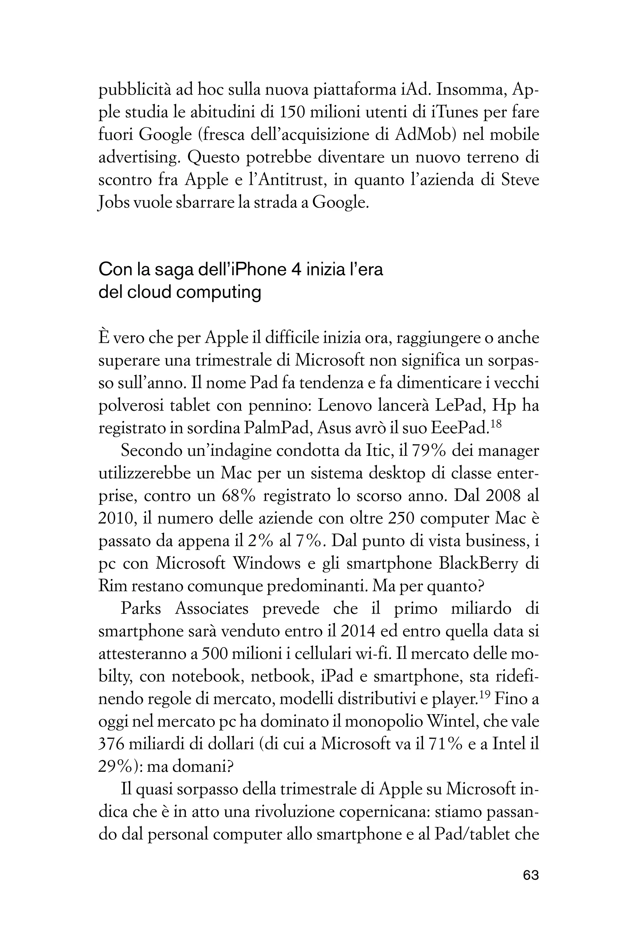 pubblicità ad hoc sulla nuova piattaforma iAd. Insomma, Ap-
ple studia le abitudini di 150 milioni utenti di iTunes per fare
fuori Google (fresca dell’acquisizione di AdMob) nel mobile
advertising. Questo potrebbe diventare un nuovo terreno di
scontro fra Apple e l’Antitrust, in quanto l’azienda di Steve
Jobs vuole sbarrare la strada a Google.


Con la saga dell’iPhone 4 inizia l’era
del cloud computing

È vero che per Apple il difficile inizia ora, raggiungere o anche
superare una trimestrale di Microsoft non significa un sorpas-
so sull’anno. Il nome Pad fa tendenza e fa dimenticare i vecchi
polverosi tablet con pennino: Lenovo lancerà LePad, Hp ha
registrato in sordina PalmPad, Asus avrò il suo EeePad.18
    Secondo un’indagine condotta da Itic, il 79% dei manager
utilizzerebbe un Mac per un sistema desktop di classe enter-
prise, contro un 68% registrato lo scorso anno. Dal 2008 al
2010, il numero delle aziende con oltre 250 computer Mac è
passato da appena il 2% al 7%. Dal punto di vista business, i
pc con Microsoft Windows e gli smartphone BlackBerry di
Rim restano comunque predominanti. Ma per quanto?
    Parks Associates prevede che il primo miliardo di
smartphone sarà venduto entro il 2014 ed entro quella data si
attesteranno a 500 milioni i cellulari wi-fi. Il mercato delle mo-
bilty, con notebook, netbook, iPad e smartphone, sta ridefi-
nendo regole di mercato, modelli distributivi e player.19 Fino a
oggi nel mercato pc ha dominato il monopolio Wintel, che vale
376 miliardi di dollari (di cui a Microsoft va il 71% e a Intel il
29%): ma domani?
    Il quasi sorpasso della trimestrale di Apple su Microsoft in-
dica che è in atto una rivoluzione copernicana: stiamo passan-
do dal personal computer allo smartphone e al Pad/tablet che

                                                               63
 