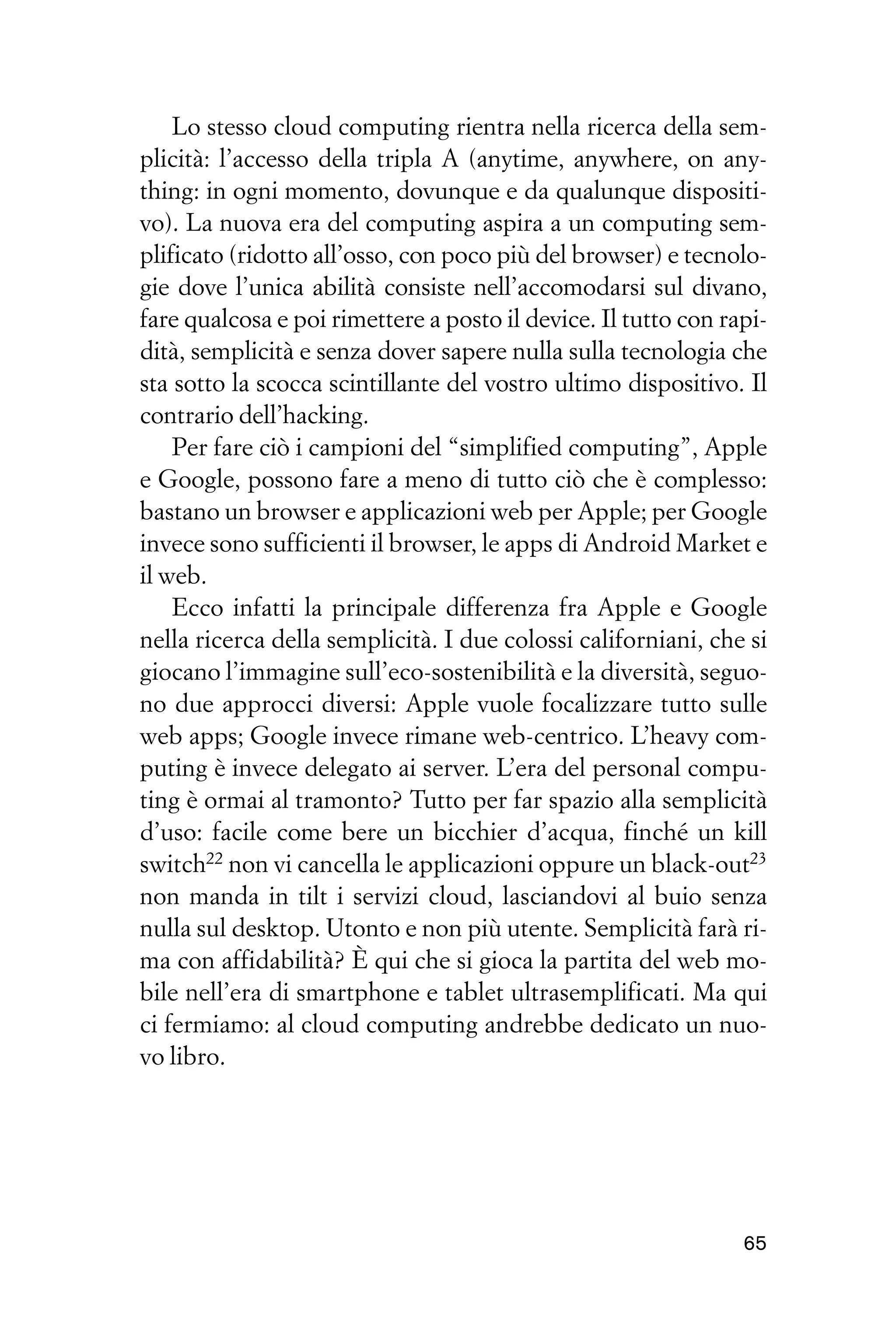 Lo stesso cloud computing rientra nella ricerca della sem-
plicità: l’accesso della tripla A (anytime, anywhere, on any-
thing: in ogni momento, dovunque e da qualunque dispositi-
vo). La nuova era del computing aspira a un computing sem-
plificato (ridotto all’osso, con poco più del browser) e tecnolo-
gie dove l’unica abilità consiste nell’accomodarsi sul divano,
fare qualcosa e poi rimettere a posto il device. Il tutto con rapi-
dità, semplicità e senza dover sapere nulla sulla tecnologia che
sta sotto la scocca scintillante del vostro ultimo dispositivo. Il
contrario dell’hacking.
    Per fare ciò i campioni del “simplified computing”, Apple
e Google, possono fare a meno di tutto ciò che è complesso:
bastano un browser e applicazioni web per Apple; per Google
invece sono sufficienti il browser, le apps di Android Market e
il web.
    Ecco infatti la principale differenza fra Apple e Google
nella ricerca della semplicità. I due colossi californiani, che si
giocano l’immagine sull’eco-sostenibilità e la diversità, seguo-
no due approcci diversi: Apple vuole focalizzare tutto sulle
web apps; Google invece rimane web-centrico. L’heavy com-
puting è invece delegato ai server. L’era del personal compu-
ting è ormai al tramonto? Tutto per far spazio alla semplicità
d’uso: facile come bere un bicchier d’acqua, finché un kill
switch22 non vi cancella le applicazioni oppure un black-out23
non manda in tilt i servizi cloud, lasciandovi al buio senza
nulla sul desktop. Utonto e non più utente. Semplicità farà ri-
ma con affidabilità? È qui che si gioca la partita del web mo-
bile nell’era di smartphone e tablet ultrasemplificati. Ma qui
ci fermiamo: al cloud computing andrebbe dedicato un nuo-
vo libro.




                                                                65
 