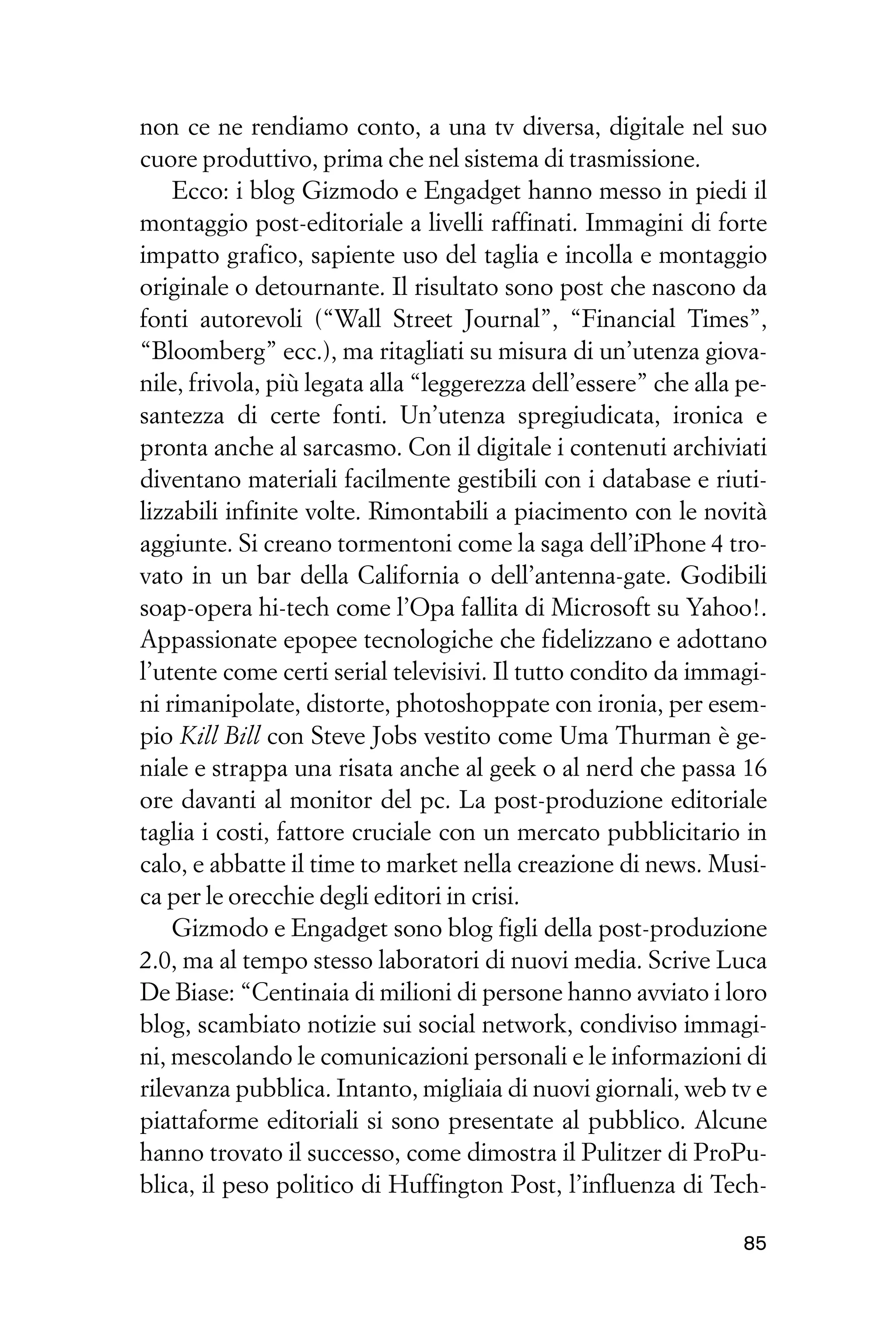 non ce ne rendiamo conto, a una tv diversa, digitale nel suo
cuore produttivo, prima che nel sistema di trasmissione.
    Ecco: i blog Gizmodo e Engadget hanno messo in piedi il
montaggio post-editoriale a livelli raffinati. Immagini di forte
impatto grafico, sapiente uso del taglia e incolla e montaggio
originale o detournante. Il risultato sono post che nascono da
fonti autorevoli (“Wall Street Journal”, “Financial Times”,
“Bloomberg” ecc.), ma ritagliati su misura di un’utenza giova-
nile, frivola, più legata alla “leggerezza dell’essere” che alla pe-
santezza di certe fonti. Un’utenza spregiudicata, ironica e
pronta anche al sarcasmo. Con il digitale i contenuti archiviati
diventano materiali facilmente gestibili con i database e riuti-
lizzabili infinite volte. Rimontabili a piacimento con le novità
aggiunte. Si creano tormentoni come la saga dell’iPhone 4 tro-
vato in un bar della California o dell’antenna-gate. Godibili
soap-opera hi-tech come l’Opa fallita di Microsoft su Yahoo!.
Appassionate epopee tecnologiche che fidelizzano e adottano
l’utente come certi serial televisivi. Il tutto condito da immagi-
ni rimanipolate, distorte, photoshoppate con ironia, per esem-
pio Kill Bill con Steve Jobs vestito come Uma Thurman è ge-
niale e strappa una risata anche al geek o al nerd che passa 16
ore davanti al monitor del pc. La post-produzione editoriale
taglia i costi, fattore cruciale con un mercato pubblicitario in
calo, e abbatte il time to market nella creazione di news. Musi-
ca per le orecchie degli editori in crisi.
    Gizmodo e Engadget sono blog figli della post-produzione
2.0, ma al tempo stesso laboratori di nuovi media. Scrive Luca
De Biase: “Centinaia di milioni di persone hanno avviato i loro
blog, scambiato notizie sui social network, condiviso immagi-
ni, mescolando le comunicazioni personali e le informazioni di
rilevanza pubblica. Intanto, migliaia di nuovi giornali, web tv e
piattaforme editoriali si sono presentate al pubblico. Alcune
hanno trovato il successo, come dimostra il Pulitzer di ProPu-
blica, il peso politico di Huffington Post, l’influenza di Tech-

                                                                 85
 