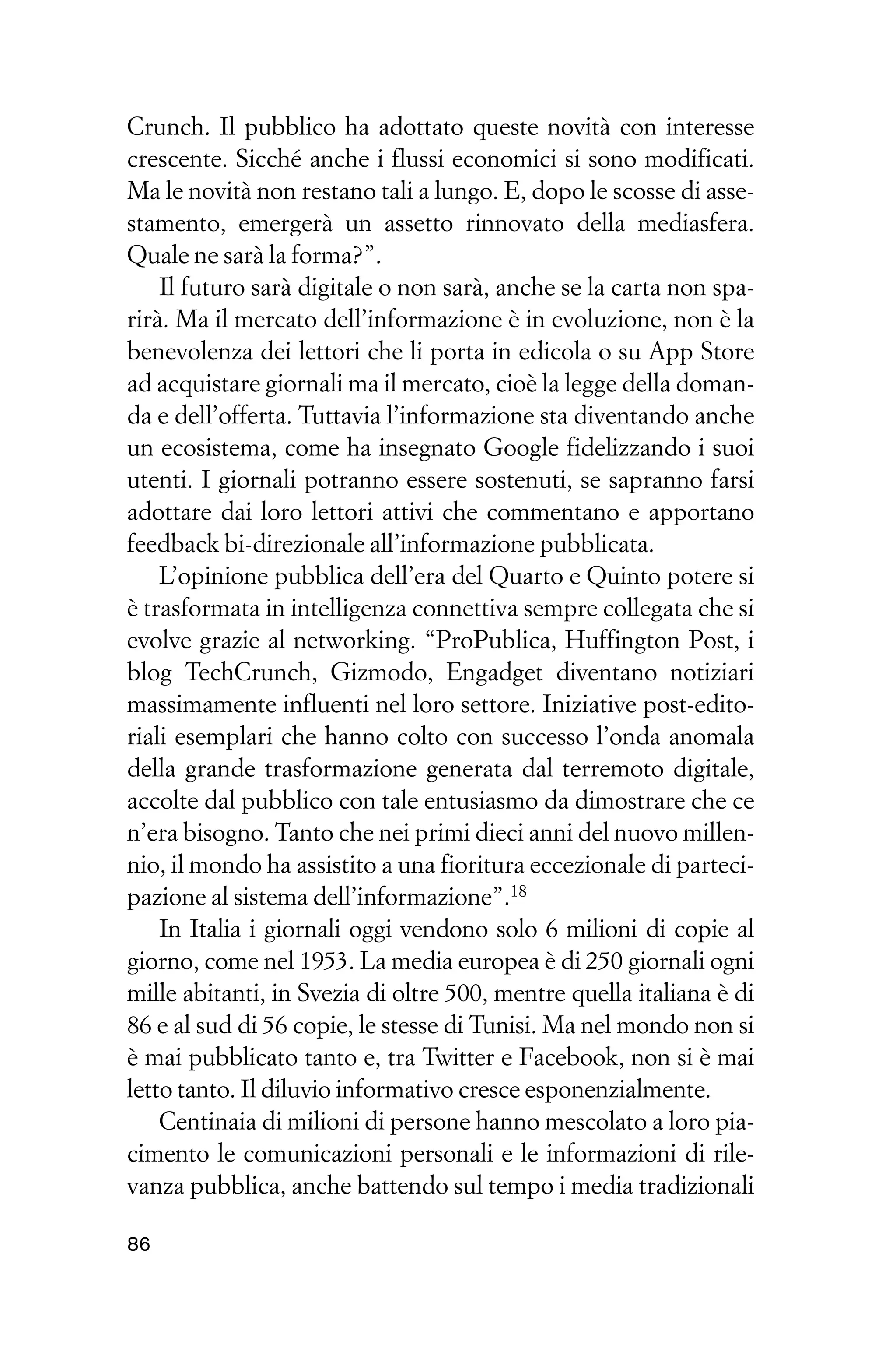 Crunch. Il pubblico ha adottato queste novità con interesse
crescente. Sicché anche i flussi economici si sono modificati.
Ma le novità non restano tali a lungo. E, dopo le scosse di asse-
stamento, emergerà un assetto rinnovato della mediasfera.
Quale ne sarà la forma?”.
    Il futuro sarà digitale o non sarà, anche se la carta non spa-
rirà. Ma il mercato dell’informazione è in evoluzione, non è la
benevolenza dei lettori che li porta in edicola o su App Store
ad acquistare giornali ma il mercato, cioè la legge della doman-
da e dell’offerta. Tuttavia l’informazione sta diventando anche
un ecosistema, come ha insegnato Google fidelizzando i suoi
utenti. I giornali potranno essere sostenuti, se sapranno farsi
adottare dai loro lettori attivi che commentano e apportano
feedback bi-direzionale all’informazione pubblicata.
    L’opinione pubblica dell’era del Quarto e Quinto potere si
è trasformata in intelligenza connettiva sempre collegata che si
evolve grazie al networking. “ProPublica, Huffington Post, i
blog TechCrunch, Gizmodo, Engadget diventano notiziari
massimamente influenti nel loro settore. Iniziative post-edito-
riali esemplari che hanno colto con successo l’onda anomala
della grande trasformazione generata dal terremoto digitale,
accolte dal pubblico con tale entusiasmo da dimostrare che ce
n’era bisogno. Tanto che nei primi dieci anni del nuovo millen-
nio, il mondo ha assistito a una fioritura eccezionale di parteci-
pazione al sistema dell’informazione”.18
    In Italia i giornali oggi vendono solo 6 milioni di copie al
giorno, come nel 1953. La media europea è di 250 giornali ogni
mille abitanti, in Svezia di oltre 500, mentre quella italiana è di
86 e al sud di 56 copie, le stesse di Tunisi. Ma nel mondo non si
è mai pubblicato tanto e, tra Twitter e Facebook, non si è mai
letto tanto. Il diluvio informativo cresce esponenzialmente.
    Centinaia di milioni di persone hanno mescolato a loro pia-
cimento le comunicazioni personali e le informazioni di rile-
vanza pubblica, anche battendo sul tempo i media tradizionali

86
 