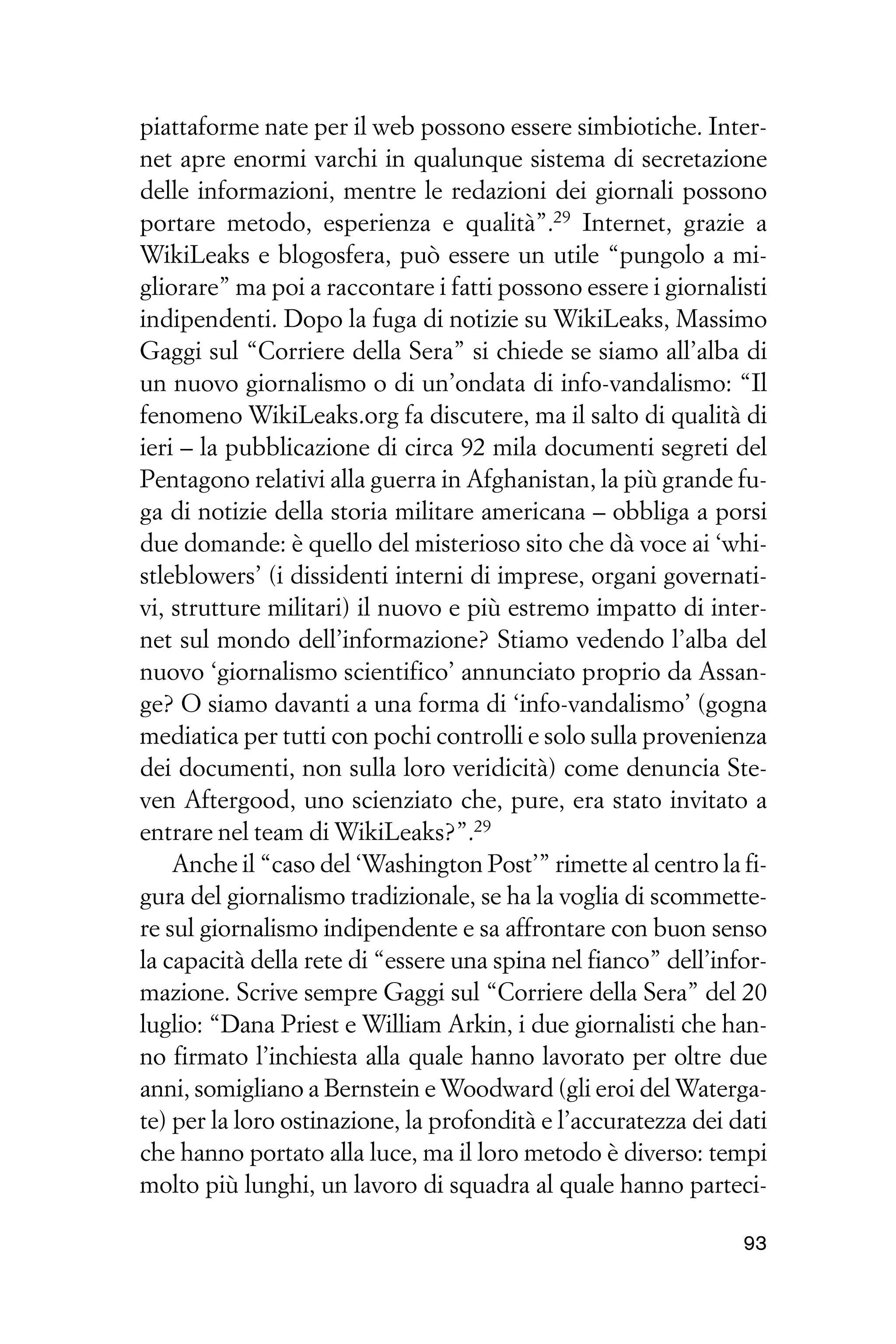 piattaforme nate per il web possono essere simbiotiche. Inter-
net apre enormi varchi in qualunque sistema di secretazione
delle informazioni, mentre le redazioni dei giornali possono
portare metodo, esperienza e qualità”.29 Internet, grazie a
WikiLeaks e blogosfera, può essere un utile “pungolo a mi-
gliorare” ma poi a raccontare i fatti possono essere i giornalisti
indipendenti. Dopo la fuga di notizie su WikiLeaks, Massimo
Gaggi sul “Corriere della Sera” si chiede se siamo all’alba di
un nuovo giornalismo o di un’ondata di info-vandalismo: “Il
fenomeno WikiLeaks.org fa discutere, ma il salto di qualità di
ieri – la pubblicazione di circa 92 mila documenti segreti del
Pentagono relativi alla guerra in Afghanistan, la più grande fu-
ga di notizie della storia militare americana – obbliga a porsi
due domande: è quello del misterioso sito che dà voce ai ‘whi-
stleblowers’ (i dissidenti interni di imprese, organi governati-
vi, strutture militari) il nuovo e più estremo impatto di inter-
net sul mondo dell’informazione? Stiamo vedendo l’alba del
nuovo ‘giornalismo scientifico’ annunciato proprio da Assan-
ge? O siamo davanti a una forma di ‘info-vandalismo’ (gogna
mediatica per tutti con pochi controlli e solo sulla provenienza
dei documenti, non sulla loro veridicità) come denuncia Ste-
ven Aftergood, uno scienziato che, pure, era stato invitato a
entrare nel team di WikiLeaks?”.29
    Anche il “caso del ‘Washington Post’” rimette al centro la fi-
gura del giornalismo tradizionale, se ha la voglia di scommette-
re sul giornalismo indipendente e sa affrontare con buon senso
la capacità della rete di “essere una spina nel fianco” dell’infor-
mazione. Scrive sempre Gaggi sul “Corriere della Sera” del 20
luglio: “Dana Priest e William Arkin, i due giornalisti che han-
no firmato l’inchiesta alla quale hanno lavorato per oltre due
anni, somigliano a Bernstein e Woodward (gli eroi del Waterga-
te) per la loro ostinazione, la profondità e l’accuratezza dei dati
che hanno portato alla luce, ma il loro metodo è diverso: tempi
molto più lunghi, un lavoro di squadra al quale hanno parteci-

                                                                93
 